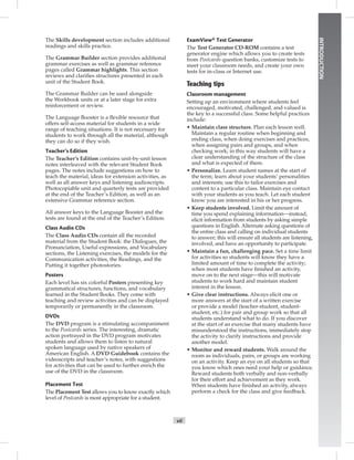 vii
INTRODUCTION
The Skills development section includes additional
readings and skills practice.
The Grammar Builder section provides additional
grammar exercises as well as grammar reference
pages called Grammar highlights. This section
reviews and clariﬁes structures presented in each
unit of the Student Book.
The Grammar Builder can be used alongside
the Workbook units or at a later stage for extra
reinforcement or review.
The Language Booster is a ﬂexible resource that
offers self-access material for students in a wide
range of teaching situations. It is not necessary for
students to work through all the material, although
they can do so if they wish.
Teacher’s Edition
The Teacher’s Edition contains unit-by-unit lesson
notes interleaved with the relevant Student Book
pages. The notes include suggestions on how to
teach the material, ideas for extension activities, as
well as all answer keys and listening audioscripts.
Photocopiable unit and quarterly tests are provided
at the end of the Teacher’s Edition, as well as an
extensive Grammar reference section.
All answer keys to the Language Booster and the
tests are found at the end of the Teacher’s Edition.
Class Audio CDs
The Class Audio CDs contain all the recorded
material from the Student Book: the Dialogues, the
Pronunciation, Useful expressions, and Vocabulary
sections, the Listening exercises, the models for the
Communication activities, the Readings, and the
Putting it together photostories.
Posters
Each level has six colorful Posters presenting key
grammatical structures, functions, and vocabulary
learned in the Student Books. They come with
teaching and review activities and can be displayed
temporarily or permanently in the classroom.
DVDs
The DVD program is a stimulating accompaniment
to the Postcards series. The interesting, dramatic
action portrayed in the DVD program motivates
students and allows them to listen to natural
spoken language used by native speakers of
American English. A DVD Guidebook contains the
videoscripts and teacher’s notes, with suggestions
for activities that can be used to further enrich the
use of the DVD in the classroom.
Placement Test
The Placement Test allows you to know exactly which
level of Postcards is most appropriate for a student.
ExamView®Test Generator
The Test Generator CD-ROM contains a test
generator engine which allows you to create tests
from Postcards question banks, customize tests to
meet your classroom needs, and create your own
tests for in-class or Internet use.
Teaching tips
Classroom management
Setting up an environment where students feel
encouraged, motivated, challenged, and valued is
the key to a successful class. Some helpful practices
include:
• Maintain class structure. Plan each lesson well.
Maintain a regular routine when beginning and
ending class, when doing exercises and practices,
when assigning pairs and groups, and when
checking work; in this way students will have a
clear understanding of the structure of the class
and what is expected of them.
• Personalize. Learn student names at the start of
the term; learn about your students’ personalities
and interests; use this to tailor exercises and
content to a particular class. Maintain eye contact
with your students as you teach. Let each student
know you are interested in his or her progress.
• Keep students involved. Limit the amount of
time you spend explaining information—instead,
elicit information from students by asking simple
questions in English. Alternate asking questions of
the entire class and calling on individual students
to answer; this will ensure all students are listening,
involved, and have an opportunity to participate.
• Maintain a fun, challenging pace. Set a time limit
for activities so students will know they have a
limited amount of time to complete the activity;
when most students have ﬁnished an activity,
move on to the next stage—this will motivate
students to work hard and maintain student
interest in the lesson.
• Give clear instructions. Always elicit one or
more answers at the start of a written exercise
or provide a model (teacher-student, student-
student, etc.) for pair and group work so that all
students understand what to do. If you discover
at the start of an exercise that many students have
misunderstood the instructions, immediately stop
the activity to clarify instructions and provide
another model.
• Monitor and reward students. Walk around the
room as individuals, pairs, or groups are working
on an activity. Keep an eye on all students so that
you know which ones need your help or guidance.
Reward students both verbally and non-verbally
for their effort and achievement as they work.
When students have ﬁnished an activity, always
perform a check for the class and give feedback.
 