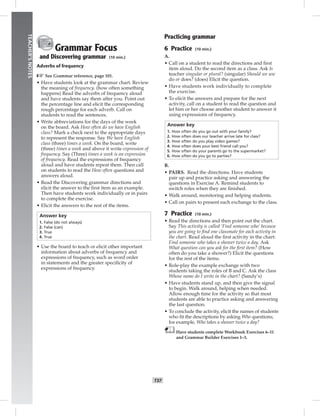 T37
TEACHER’SNOTES
Grammar Focus
and Discovering grammar (10 min.)
Adverbs of frequency
☞See Grammar reference, page 101.
• Have students look at the grammar chart. Review
the meaning of frequency. (how often something
happens) Read the adverbs of frequency aloud
and have students say them after you. Point out
the percentage line and elicit the corresponding
rough percentage for each adverb. Call on
students to read the sentences.
• Write abbreviations for the days of the week
on the board. Ask How often do we have English
class? Mark a check next to the appropriate days
to represent the response. Say We have English
class (three) times a week. On the board, write
(three) times a week and above it write expression of
frequency. Say (Three) times a week is an expression
of frequency. Read the expressions of frequency
aloud and have students repeat them. Then call
on students to read the How often questions and
answers aloud.
• Read the Discovering grammar directions and
elicit the answer to the ﬁrst item as an example.
Then have students work individually or in pairs
to complete the exercise.
• Elicit the answers to the rest of the items.
Answer key
1. False (do not always)
2. False (can)
3. True
4. True
• Use the board to teach or elicit other important
information about adverbs of frequency and
expressions of frequency, such as word order
in statements and the greater speciﬁcity of
expressions of frequency.
Practicing grammar
6 Practice (10 min.)
A.
• Call on a student to read the directions and ﬁrst
item aloud. Do the second item as a class. Ask Is
teacher singular or plural? (singular) Should we use
do or does? (does) Elicit the question.
• Have students work individually to complete
the exercise.
• To elicit the answers and prepare for the next
activity, call on a student to read the question and
let him or her choose another student to answer it
using expressions of frequency.
Answer key
1. How often do you go out with your family?
2. How often does our teacher arrive late for class?
3. How often do you play video games?
4. How often does your best friend call you?
5. How often do your parents go to the supermarket?
6. How often do you go to parties?
B.
• PAIRS. Read the directions. Have students
pair up and practice asking and answering the
questions in Exercise A. Remind students to
switch roles when they are ﬁnished.
• Walk around, monitoring and helping students.
• Call on pairs to present each exchange to the class.
7 Practice (10 min.)
• Read the directions and then point out the chart.
Say This activity is called ‘Find someone who’ because
you are going to ﬁnd one classmate for each activity in
the chart. Read aloud the ﬁrst activity in the chart:
Find someone who takes a shower twice a day. Ask
What question can you ask for the ﬁrst item? (How
often do you take a shower?) Elicit the questions
for the rest of the items.
• Role-play the example exchange with two
students taking the roles of B and C. Ask the class
Whose name do I write in the chart? (Sandy’s)
• Have students stand up, and then give the signal
to begin. Walk around, helping when needed.
Allow enough time for the activity so that most
students are able to practice asking and answering
the last question.
• To conclude the activity, elicit the names of students
who ﬁt the descriptions by asking Who questions;
for example, Who takes a shower twice a day?
Have students complete Workbook Exercises 6–11
and Grammar Builder Exercises 1–3.
 