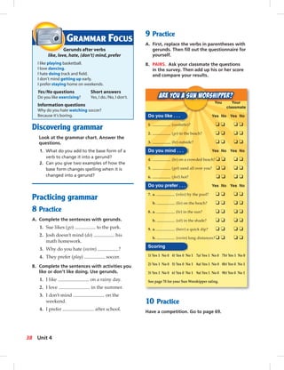 Discovering grammar
Look at the grammar chart. Answer the
questions.
1. What do you add to the base form of a
verb to change it into a gerund?
2. Can you give two examples of how the
base form changes spelling when it is
changed into a gerund?
Practicing grammar
8 Practice
A. Complete the sentences with gerunds.
1. Sue likes (go) to the park.
2. Josh doesn’t mind (do) his
math homework.
3. Why do you hate (swim) ?
4. They prefer (play) soccer.
B. Complete the sentences with activities you
like or don’t like doing. Use gerunds.
1. I like on a rainy day.
2. I love in the summer.
3. I don’t mind on the
weekend.
4. I prefer after school.
9 Practice
A. First, replace the verbs in parentheses with
gerunds. Then ﬁll out the questionnaire for
yourself.
B. PAIRS. Ask your classmate the questions
in the survey. Then add up his or her score
and compare your results.
GRAMMAR FOCUS
Gerunds after verbs
like, love, hate, (don’t) mind, prefer
I like playing basketball.
I love dancing.
I hate doing track and ﬁeld.
I don’t mind getting up early.
I prefer staying home on weekends.
Yes/No questions Short answers
Do you like exercising? Yes, I do./No, I don’t.
Information questions
Why do you hate watching soccer?
Because it’s boring.
You Your
classmate
Do you like . . . Yes No Yes No
1. (sunbathe)? ❏ ❏ ❏ ❏
2. (go) to the beach? ❏ ❏ ❏ ❏
3. (be) outside? ❏ ❏ ❏ ❏
Do you mind . . . Yes No Yes No
4. (be) on a crowded beach? ❏ ❏ ❏ ❏
5. (get) sand all over you? ❏ ❏ ❏ ❏
6. (feel) hot? ❏ ❏ ❏ ❏
Do you prefer . . . Yes No Yes No
7. a. (relax) by the pool? ❏ ❏ ❏ ❏
b. (lie) on the beach? ❏ ❏ ❏ ❏
8. a. (lie) in the sun? ❏ ❏ ❏ ❏
b. (sit) in the shade? ❏ ❏ ❏ ❏
9. a. (have) a quick dip? ❏ ❏ ❏ ❏
b. (swim) long distances?❏ ❏ ❏ ❏
Scoring
1) Yes 1 No 0 4) Yes 0 No 1 7a) Yes 1 No 0 7b) Yes 1 No 0
2) Yes 1 No 0 5) Yes 0 No 1 8a) Yes 1 No 0 8b) Yes 0 No 1
3) Yes 1 No 0 6) Yes 0 No 1 9a) Yes 1 No 0 9b) Yes 0 No 1
See page 70 for your Sun Worshipper rating.
10 Practice
Have a competition. Go to page 69.
38 Unit 4
 