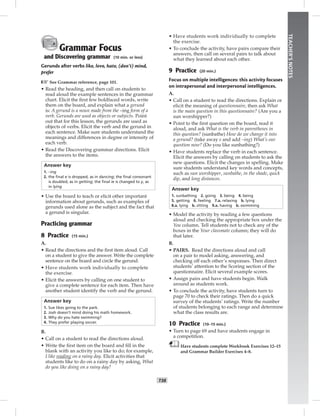 T38
TEACHER’SNOTES
Grammar Focus
and Discovering grammar (10 min. or less)
Gerunds after verbs like, love, hate, (don’t) mind,
prefer
☞See Grammar reference, page 101.
• Read the heading, and then call on students to
read aloud the example sentences in the grammar
chart. Elicit the ﬁrst few boldfaced words, write
them on the board, and explain what a gerund
is: A gerund is a noun made from the –ing form of a
verb. Gerunds are used as objects or subjects. Point
out that for this lesson, the gerunds are used as
objects of verbs. Elicit the verb and the gerund in
each sentence. Make sure students understand the
meanings and differences in degree or intensity of
each verb.
• Read the Discovering grammar directions. Elicit
the answers to the items.
Answer key
1. –ing
2. the ﬁnal e is dropped, as in dancing; the ﬁnal consonant
is doubled, as in getting; the ﬁnal ie is changed to y, as
in lying
• Use the board to teach or elicit other important
information about gerunds, such as examples of
gerunds used alone as the subject and the fact that
a gerund is singular.
Practicing grammar
8 Practice (15 min.)
A.
• Read the directions and the ﬁrst item aloud. Call
on a student to give the answer. Write the complete
sentence on the board and circle the gerund.
• Have students work individually to complete
the exercise.
• Elicit the answers by calling on one student to
give a complete sentence for each item. Then have
another student identify the verb and the gerund.
Answer key
1. Sue likes going to the park.
2. Josh doesn’t mind doing his math homework.
3. Why do you hate swimming?
4. They prefer playing soccer.
B.
• Call on a student to read the directions aloud.
• Write the ﬁrst item on the board and ﬁll in the
blank with an activity you like to do; for example,
I like reading on a rainy day. Elicit activities that
students like to do on a rainy day by asking, What
do you like doing on a rainy day?
• Have students work individually to complete
the exercise.
• To conclude the activity, have pairs compare their
answers, then call on several pairs to talk about
what they learned about each other.
9 Practice (20 min.)
Focus on multiple intelligences: this activity focuses
on intrapersonal and interpersonal intelligences.
A.
• Call on a student to read the directions. Explain or
elicit the meaning of questionnaire, then ask What
is the main question in this questionnaire? (Are you a
sun worshipper?)
• Point to the ﬁrst question on the board, read it
aloud, and ask What is the verb in parentheses in
this question? (sunbathe) How do we change it into
a gerund? (take away e and add –ing) What’s our
question now? (Do you like sunbathing?)
• Have students replace the verb in each sentence.
Elicit the answers by calling on students to ask the
new questions. Elicit the changes in spelling. Make
sure students understand key words and concepts,
such as sun worshipper, sunbathe, in the shade, quick
dip, and long distances.
Answer key
1. sunbathing 2. going 3. being 4. being
5. getting 6. feeling 7.a. relaxing b. lying
8.a. lying b. sitting 9.a. having b. swimming
• Model the activity by reading a few questions
aloud and checking the appropriate box under the
You column. Tell students not to check any of the
boxes in the Your classmate column; they will do
that later.
B.
• PAIRS. Read the directions aloud and call
on a pair to model asking, answering, and
checking off each other’s responses. Then direct
students’ attention to the Scoring section of the
questionnaire. Elicit several example scores.
• Assign pairs and have students begin. Walk
around as students work.
• To conclude the activity, have students turn to
page 70 to check their ratings. Then do a quick
survey of the students’ ratings. Write the number
of students belonging to each range and determine
what the class results are.
10 Practice (10–15 min.)
• Turn to page 69 and have students engage in
a competition.
Have students complete Workbook Exercises 12–15
and Grammar Builder Exercises 4–8.
 