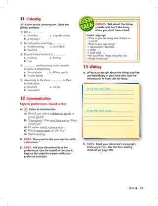 11 Listening
36 Listen to the conversation. Circle the
correct answers.
1. Bill is .
a. a teacher c. a sports coach
b. a manager
2. Daniel prefers watching .
a. skateboarding c. volleyball
b. baseball
3. Daniel thinks baseball is .
a. exciting c. boring
b. fun
4. are becoming more popular
because of advertising.
a. Team sports c. Water sports
b. Action sports
5. According to the class, is their
favorite sport.
a. baseball c. soccer
b. basketball
12 Communication
Express preferences: Would rather
A. 37 Listen to conversation.
A: Would you rather watch team sports or
action sports?
B: Team sports. I like watching soccer. What
about you?
A: I’d rather watch action sports.
B: Which action sport do you like?
A: Skateboarding.
B. PAIRS. Now practice the conversation with
a classmate.
C. PAIRS. Ask your classmate his or her
preferences. Use the model in Exercise A.
Replace the underlined parts with your
preferred activities.
13 Writing
A. Write a paragraph about the things you like
and hate doing in your free time. Use the
information in Teen Talk for ideas.
B. PAIRS. Read your classmate’s paragraph.
Circle any errors. Use the Peer editing
checklist on page 138.
GROUPS. Talk about the things
you like and don’t like doing
when you don’t have school.
Useful language:
• What do you like doing when there’s no
school?
• What do you hate doing?
• I like/love/don’t like/hate. . .
• I prefer . . .
• I don’t mind . . .
• Me, too./Yeah, I hate doing that, too.
• Really?/Seriously?
In my free time, I like . . .
In my free time, I hate . . .
39Unit 4
 