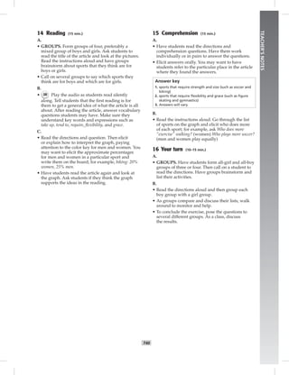 T40
TEACHER’SNOTES
14 Reading (15 min.)
A.
• GROUPS. Form groups of four, preferably a
mixed group of boys and girls. Ask students to
read the title of the article and look at the pictures.
Read the instructions aloud and have groups
brainstorm about sports that they think are for
boys or girls.
• Call on several groups to say which sports they
think are for boys and which are for girls.
B.
• 38 Play the audio as students read silently
along. Tell students that the ﬁrst reading is for
them to get a general idea of what the article is all
about. After reading the article, answer vocabulary
questions students may have. Make sure they
understand key words and expressions such as
take up, tend to, require, ﬂexibility, and grace.
C.
• Read the directions and question. Then elicit
or explain how to interpret the graph, paying
attention to the color key for men and women. You
may want to elicit the approximate percentages
for men and women in a particular sport and
write them on the board; for example, biking: 20%
women, 25% men.
• Have students read the article again and look at
the graph. Ask students if they think the graph
supports the ideas in the reading.
15 Comprehension (15 min.)
A.
• Have students read the directions and
comprehension questions. Have them work
individually or in pairs to answer the questions.
• Elicit answers orally. You may want to have
students refer to the particular place in the article
where they found the answers.
Answer key
1. sports that require strength and size (such as soccer and
biking)
2. sports that require ﬂexibility and grace (such as ﬁgure
skating and gymnastics)
3. Answers will vary.
B.
• Read the instructions aloud. Go through the list
of sports on the graph and elicit who does more
of each sport; for example, ask Who does more
“exercise” walking? (women) Who plays more soccer?
(men and women play equally)
16 Your turn (10–15 min.)
A.
• GROUPS. Have students form all-girl and all-boy
groups of three or four. Then call on a student to
read the directions. Have groups brainstorm and
list their activities.
B.
• Read the directions aloud and then group each
boy group with a girl group.
• As groups compare and discuss their lists, walk
around to monitor and help.
• To conclude the exercise, pose the questions to
several different groups. As a class, discuss
the results.
 