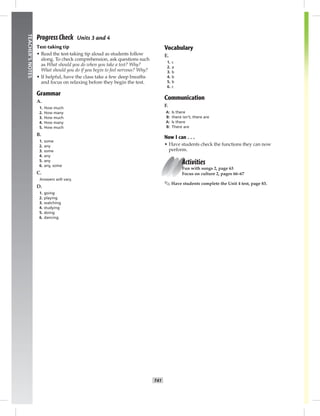 T41
TEACHER’SNOTES
Progress Check Units 3 and 4
Test-taking tip
• Read the test-taking tip aloud as students follow
along. To check comprehension, ask questions such
as What should you do when you take a test? Why?
What should you do if you begin to feel nervous? Why?
• If helpful, have the class take a few deep breaths
and focus on relaxing before they begin the test.
Grammar
A.
1. How much
2. How many
3. How much
4. How many
5. How much
B.
1. some
2. any
3. some
4. any
5. any
6. any, some
C.
Answers will vary.
D.
1. going
2. playing
3. watching
4. studying
5. doing
6. dancing
Vocabulary
E.
1. c
2. a
3. b
4. b
5. b
6. c
Communication
F.
A: Is there
B: there isn’t; there are
A: Is there
B: There are
Now I can . . .
• Have students check the functions they can now
perform.
Activities
Fun with songs 2, page 63
Focus on culture 2, pages 66–67
✎ Have students complete the Unit 4 test, page 83.
 