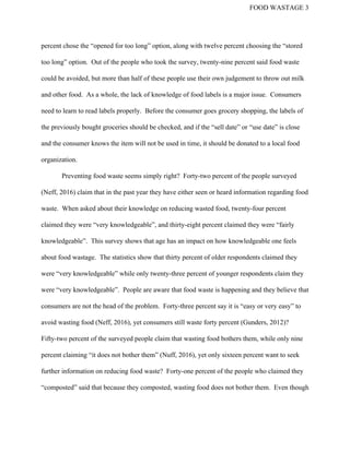 FOOD WASTAGE 3 
percent chose the “opened for too long” option, along with twelve percent choosing the “stored 
too long” option.  Out of the people who took the survey, twenty­nine percent said food waste 
could be avoided, but more than half of these people use their own judgement to throw out milk 
and other food.  As a whole, the lack of knowledge of food labels is a major issue.  Consumers 
need to learn to read labels properly.  Before the consumer goes grocery shopping, the labels of 
the previously bought groceries should be checked, and if the “sell date” or “use date” is close 
and the consumer knows the item will not be used in time, it should be donated to a local food 
organization.   
Preventing food waste seems simply right?  Forty­two percent of the people surveyed 
(Neff, 2016) claim that in the past year they have either seen or heard information regarding food 
waste.  When asked about their knowledge on reducing wasted food, twenty­four percent 
claimed they were “very knowledgeable”, and thirty­eight percent claimed they were “fairly 
knowledgeable”.  This survey shows that age has an impact on how knowledgeable one feels 
about food wastage.  The statistics show that thirty percent of older respondents claimed they 
were “very knowledgeable” while only twenty­three percent of younger respondents claim they 
were “very knowledgeable”.  People are aware that food waste is happening and they believe that 
consumers are not the head of the problem.  Forty­three percent say it is “easy or very easy” to 
avoid wasting food (Neff, 2016), yet consumers still waste forty percent (Gunders, 2012)? 
Fifty­two percent of the surveyed people claim that wasting food bothers them, while only nine 
percent claiming “it does not bother them” (Nuff, 2016), yet only sixteen percent want to seek 
further information on reducing food waste?  Forty­one percent of the people who claimed they 
“composted” said that because they composted, wasting food does not bother them.  Even though 
 