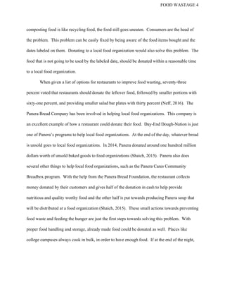 FOOD WASTAGE 4 
composting food is like recycling food, the food still goes uneaten.  Consumers are the head of 
the problem.  This problem can be easily fixed by being aware of the food items bought and the 
dates labeled on them.  Donating to a local food organization would also solve this problem.  The 
food that is not going to be used by the labeled date, should be donated within a reasonable time 
to a local food organization.   
When given a list of options for restaurants to improve food wasting, seventy­three 
percent voted that restaurants should donate the leftover food, followed by smaller portions with 
sixty­one percent, and providing smaller salad bar plates with thirty percent (Neff, 2016).  The 
Panera Bread Company has been involved in helping local food organizations.  This company is 
an excellent example of how a restaurant could donate their food.  Day­End Dough­Nation is just 
one of Panera’s programs to help local food organizations.  At the end of the day, whatever bread 
is unsold goes to local food organizations.  In 2014, Panera donated around one hundred million 
dollars worth of unsold baked goods to food organizations (Shaich, 2015).  Panera also does 
several other things to help local food organizations, such as the Panera Cares Community 
Breadbox program.  With the help from the Panera Bread Foundation, the restaurant collects 
money donated by their customers and gives half of the donation in cash to help provide 
nutritious and quality worthy food and the other half is put towards producing Panera soup that 
will be distributed at a food organization (Shaich, 2015).  These small actions towards preventing 
food waste and feeding the hunger are just the first steps towards solving this problem.  With 
proper food handling and storage, already made food could be donated as well.  Places like 
college campuses always cook in bulk, in order to have enough food.  If at the end of the night, 
 