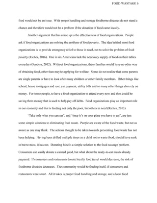 FOOD WASTAGE 6 
food would not be an issue.  With proper handling and storage foodborne diseases do not stand a 
chance and therefore would not be a problem if the donation of food came locally.   
Another argument that has come up is the effectiveness of food organizations.  People 
ask if food organizations are solving the problem of food poverty.  The idea behind most food 
organizations is to provide emergency relief to those in need, not to solve the problem of food 
poverty (Riches, 2016).  One in six Americans lack the necessary supply of food on their tables 
everyday (Gunders, 2012).  Without food organizations, these families would have no other way 
of obtaining food, other than maybe applying for welfare.  Some do not realize that some parents 
are single parents or have to look after many children or other family members.  Other things like 
school, house mortgages and rent, car payment, utility bills and so many other things also rely on 
money.  For some people, to have a food organization to attend every now and then could be 
saving them money that is used to help pay off debts.  Food organizations play an important role 
in our economy and that is feeding not only the poor, but others in need (Riches, 2013).   
“Take only what you can eat”, and “once it’s on your plate you have to eat”, are just 
some simple solutions to eliminating food waste.  People are aware of the food waste, but not as 
aware as one may think.  The actions thought to be taken towards preventing food waste has not 
been helping.  Having been drilled multiple times as a child not to waste food, should have sunk 
in but to most, it has not.  Donating food is a simple solution to the food wastage problem. 
Consumers can easily donate a canned good, but what about the ready­to­eat meals already 
prepared.  If consumers and restaurants donate locally food travel would decrease, the risk of 
foodborne diseases decreases.  The community would be feeding itself, if consumers and 
restaurants were smart.  All it takes is proper food handling and storage, and a local food 
 