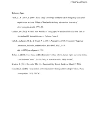 FOOD WASTAGE 8 
Reference Page 
Finch, C., & Daniel, E. (2005). Food safety knowledge and behavior of emergency food relief 
organization workers: Effects of food safety training intervention. ​Journal of 
Environmental Health​, ​67​(9), 30. 
Gunders, D. (2012). Wasted: How America is losing up to 40 percent of its food from farm to 
fork to landfill. ​Natural Resources Defense Council​. 
Neff, R. A., Spiker, M. L., & Truant, P. L. (2015). Wasted Food: U.S. Consumers' Reported 
Awareness, Attitudes, and Behaviors. ​Plos ONE​, ​10​(6), 1­16. 
doi:10.1371/journal.pone.0127881 
Riches, G. (2002). Food banks and food security: welfare reform, human rights and social policy. 
Lessons from Canada?. ​Social Policy & Administration​, ​36​(6), 648­663. 
Schaich, R. (2015, December 22). 2014 Responsibility Report. Retrieved March 29 2016 
Schneider, F. (2013). The evolution of food donation with respect to waste prevention. ​Waste 
Management​, ​33​(3), 755­763. 
 
 
 