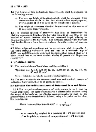 IS : 1786 - 1985
4.5 The heights of longitudinal and transverse ribs shall be obtained in
the following manner:
4
b)
The average height of longitudinal ribs shall be obtained from
measurements made at not less than 4 points, equally spaced,
over a length of IO +.or pitch of rib, whichever is greater.
The height of transverse ribs shall be measured at the centre of
IO successive transverse ribs.
4.6 The average spacing of transverse ribs shall be determined by
dividing a measured length of the bar/wire equal to at least IO 4 by the
number of spaces between ribs in the measured length, 4 being the
nominal diameter of the bar/wire. The measured length of the bar/wire
shall be the distance from the centre of one rib to the centre of another
rib.
4.7 IVhen subjected to pull-out test in, accordance with Appendix A,
the bond strength calculated from the load at a measured slip of
O-025 mm and 0.25 mm for deformed bars/wires shall exceed that of a
plain round bar of the same nominal size by 40 percent and 80 percent
respectively.
5. NOMINAL SIZES
5.1 The nominal sizes of bars/wires shall be as follows:
‘Noknal size, 4, 5, 6, 7, 8, 10, 12, 16, 18, 20, 22, 25, 28, 32, 36, 40,
45 and 50 mm’.
NOTE -- Other sizes may also be supplied by mutuzl agreement.
5.2 The exact values for the cross-sectional area and nominal masses of
individual bars/wires, shall be as given in Table 1.
5.3 Effective Cross-Sectional Area of Deformed Bars and Wireu
5.3.1 For bars/wires whose pattern of deformation is such that by
visual inspection, the cross-sectional area is substantially uniform along
the length of the bar/wire, the effective cross-sectional area shall be the
gross sectional area determined as follows, using a bar/wire not less tharr
0.5 m in length:
Gross cross-sectional area in mm2 5: 0+oy85 L
where
w = mass in kg weighed to a precision of &@0’5percent, and
L = length in m measured to a precision of *IO*5 percent.
10
 