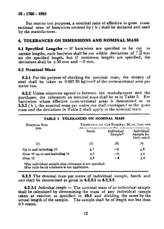 c -11_
IS : 1786 - 1985
For routine test purposes, a nominal ratio of effective to gross cross-
sectional area of bars/wires covered by ( b ) shall be declared and used
by the manufacturer.
6. TOLERANCES ON DIMENSIONS AND NOMINAL MASS
6.1 Specified Lengths - If bars/wires are specified to be cut to
certain lengths, each bar/wire shall be cut within deviations of 2 I: mm
on the specified length, but if minimum lengths are specified, the
deviations shall be +50 mm and -0 mm.
6.2 Nominal Mass
6.2.1 For the purpose of checking the nominal mass, the density of
steel shall be taken as 0.007 85 kg/ mm2 of the cross-sectional area per
metre run.
6.2.2 Unless otherwise agreed to between the manufacturer and the
purchaser, the tolerances on nominal mass shall be as in Table 2. For
bars/wires whose effective cross-sectional areas is determined as in
5.3.2 ( b ), the nominal mass per rnetre run shall correspond to the gross
mass and the deviations in Table 2 shall apply IO the nominal mass.
TABLE 2 TOLERANCES ON NOMINAL MASS
NOMINALSIZE
mm
TOLISRANCI: OS THE NOMINAL M.ss, I'XRCENT
~~~~~~~~~*~~~~~~~~~
Batch Individual Individual
Sample+ Sample for
Coils only?
(1) (2)
Up to and including 10 *,7
Over 10 up to and including 16 *5
Over 16 *3
*For individual sample plus tolerance is not specified.
tFor coils batch tolerance is not applicable.
(8) (4)
-8 &8
-6 &6
-4 It4
6.2.3 The nominal mass per metre of individual sample, batch and
coil shall be determined as given in 6.2.3.1 to 6.2.3.3.
6.2.3.1 Individual snmpb - The nominal mass of an individual sample
shall be calculated by determining the mass of any individual sample
taken at random as specified in 10.1 and dividing the same by the
actual length of the sample. The sample shall be of length not less than
0.5 metre.
12
 