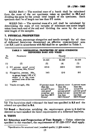 IS : 1786 - 1385
6.2.3.2 Batch- The nominal mass of a batch shall be calculated
from the mass of the test specimens taken as specified in 10.1and
dividing the same by the actual total length of the specimens. Each
specimen shall be of length not less than 0’5 metre.
6.2.3.3 Ceils - The nominal mass of a coil shall be calculated by
determining the mass of two samples of minimum one metre length
taken from each end of the coil and dividing the same by the actual
total length of the samples.
7. PHYSICAL PROPERTIES
7.1 Proof stress, percentage elongation and tensile strength for all sizes
of deformed bars/wires determined on effective cross-sectional area
( see 5.3 ) and in accordance with 8.2 shall be as specified in Table 3.
TABLE 3 MECHANICAL PROPERTIES OF HIGH STRENGTH
DEFORMED BARS AND WIRES
It:.
PROPERTY
(1) (2)
i) @2 percent proof stress/
yield stress, Min, N/mm1
GRADE
c-_-__-_-_I -----7
Fe 415 Fe 500 Fe 550
(3) (4) (5)
415.0 500.0 550-o
ii) Elongation, percent, Min,
on gauge length 5.65 I/AT
where A is the cross-
sectional arda of the test
piece
iii) Tensile strength, Min
14.5 12’0 a-0
10 percent more 8 percent more 6 Trae;;ernom
than tbe than the
actual W2 per- actual @2 actual @2
cent proof percent proof percent proof
stress but not stress but not stress but not
less than 485-O less than less than
N/mms 545-O N/mm* 585-O N/mm’
7.2 The bars/wires shall withstand the bend test specified in 8.3 and the
rebend test specified in 8.4.
7.3 Bond - Bars/wires satisfying the requirements given in 4 shall be
deemed to have satisfied the bond requirements of a deformed*bar/wire.
8. TESTS
8.1 Selection and Preparation of Test Sample - Unless otherwise
specified in this standard, the requirements of IS : 226-1975* shall apply.
*Specification for structural steel ( standard quality ) (fifth revision).
13
 