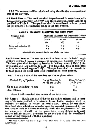- .____- ____
8.2.2 The stresses shall be calculated using the effective cross-sectional
area of the bar/wire.
8.3 Rend Test - The bend test shall be performed in accordance with
the requirements of IS: 1599-1974* and the mandrel diameter shall be as
specified in Table 4. The specimen shall be considered to have passed
the test if there is no transverse crack in the bent portion.
TABLE 4 MANDREL DIAMETER FOR BEND TEST
NOYIXAL SIZE MAXVDIELDIAMXTEB POR’DIFFERENT GEADES
mm ------ L-~--y
Fe 415 Fe 500 Fe 550
(1) (2) (3) (4)
Up to and including 22 34 44 55
Over 22 44 54 64
where 4 is the nominal size in mm of the test piece.
8.4 Rebend Test - The test piece shall be bent to an included angle
of 135” ( see Fig. 2 ) using a mandrel of appropriate diameter (see 8.41).
The bent piece shall be aged by keeping in boiling water ( 100°C ) for
30 minutes and then allowed to cool. The’ piece shall then be bent back
to have an included angle of 157p. The specimen shall be considered
to have passed the test if there is no fracture in the bent portion.
8.4.1 The diameter of the mandrel shall be as given below:
Nominal Size of Specimen Die of Mandrel for Dia of Mandrel
Fe 415 and Fe 500 for Fe 550
Up to and including 10 mm 56 79
Over 10 mm 74 S+
where # is the nominal size in mm of the test piece.
8.5 Retest - Should any one of the test pieces first selected fail to pass
any of the tests specified in this standard, two further samples shall be
selected for testing in respect of: each failure. Should the test pieces
from both these-additional samples pass, the material represented by the
test samples shall be deemed to comply with the requirements of that
particular test. Should the test piece from either of these additional
samples fail, the material presented by the samples shall be considered
as not having complied with this standard.
*Method for bend test for steel products other than sheet, strip, wire and tube
( jirst revision ).
15
 