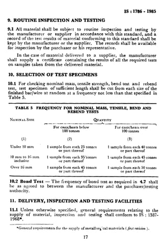 ._.._.____,” _
--.
_____,,.. -
_, __,_ ,“, ^_._4_.,-. . ..-..--.---
.
IS : 1786 - 1985
9. ROUTINE INSPECTION AND TESTING
9.1 All material shall be subject to routine inspection and testing by
the manufacturer or supplier in accordance with this standard, and a
record of the test results of material conforming to this standard shall be
kept by the manufacturer or the supplier. The records shall be available
for inspection by the purchaser or his representative.
In the case of material delivered to a supplier, the manufacturer
shall supply a certificate containing the results of all the required tests
on samples taken from the delivered material.
19. SELECTION OF TEST SPECIMENS
10.1 For checking nominal mass, tensile strength, bend test and rebend
test, test specimen of sufficient length shall be cut from each size of the
finished bar/wire at random at a frequency not less than that specified in
Table 5.
TABLE 5 FREQUENCY FOR NOMINAL MASS, TENSILE, BEND AND
REBEND TESTS
NOMINALSIZE QUANTITY
~---_--_----_----__-h__- -------7
For casts/heatsbelow For casts/heatsover
100 tonnes 100 tonnes
(1) (2) (3)
Under 10 mm 1 sample from ench ‘25 tonnes 1 sample from each 40 tonnes
or part thereof or part thereof
10 mm to 16 mm 1 sample from each 35tonnes
inclusive
1 sample from each 45 tonnes
or part thereof or part thereof
Over IG mm 1 sample from each 45 tonnes
or part thereof
1 sample from each 50 tonnes
or part thereof
10.2 Bond Test - The frequency of bond test as required in 4.7 shall
be as agreed to between the manufacturer and the purchaser/testing
authority.
11. DELIVERY, INSPECTION AND TESTING FACILITIES
11.1 Unless otherwise specified, general requirements relating to the
supply of material, inspection and testing shall conform to IS : 1387-
1968*.
--
*General requirements for the supply of metallrq,‘cal materials ( jr~trcrision ).
17
 