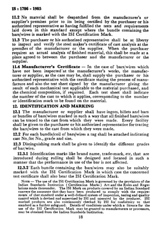 IS : 1786 - 1985
11.2 No material shall be despatched from the manufacturer’s or
supplier’s premises prior to its being certified by the purchaser or his
authorized representative as having fulfilled the tests and requirements
laid down in this standard except where the bundle containing the
bars/wires is marked with the IS1 Certification Mark.
11.3 The purchaser or his authorized representative shall be at liberty
to inspect and verify the steel maker’s certificate of cast analysis at the
premJes of the manufacturer or the supplier. When the purchaser
requires an actual analysis of finished material, this shall be made at a
place agreed to between the purchaser and the manufacturer or the
supplier.
11.4 Manufacturer’s Certificate - In the case of bars/wires which
have not been inspected-at the manufacturer’s works, the manufac-
turer or supplier, as the case may be, shall supply the purchaser or his
authorized representative with the certificate stating the process of manu-
facture and also the test sheet signed by the manufacturer giving the
result of each mechanical test applicable to the material purchased, and
the chemical composition, if required. Each test sheet shall indicate
the number of the cast to which it applies, corresponding to the number
or identification mark to be found on the material.
12. IDENTIFICATION AND MARKING
12.1 The manufacturer or supplier shall have ingots, billets and bars
or bundles of bars/wires marked in such a way that all finished bars/wires
can be traced to the cast from which they were made. Every facility
shall be given to the purchaser or his authorized representative for tracing
the bars/wires to the cast from which they were made.
12.2 For each bundle/coil of bars/wires a tag shall be attached indicating
cast No./lot No., grade and size.
12.3 Distinguishing mark shall be given to identify the different grades
of bar/wire.
12.3.1 Identification marks like brand name, trade-mark, etc, that are
introduced during rolling shall be designed and located in such a
manner that the performance in use of the bar is not affected.
12.3.2’ Each bundle containing the bars/wires may also be suitably
marked with the IS1 Certification Mark in which case the concerned
test certificate shall also bear the IS1 Certification Mark.
NOTE - The use of the IS1 Certification Mark is governed by the provisions of the
Indian Standards Institution ( Certification Marks ) Act and the Rules and Regu-
lations made thereunder. The IS1 Mark on products covered by an Indian Standard
conveys the assurance that they have been produced to comply with the require-
ments of that standard under a well-defined system of inspection, testing and quality
control which is devised and supervised by IS1 and operated by the producer. IS1
marked products are also continuously checked by IS1 for conformity to that
standard as a further safeguard. Details of conditions under which a licence for the
use of the IS1 Certification Mark may be granted to manufacturers or processors,
may be obtained from the Indian Standards Institution.
18
 