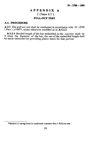 IS:1786- 1985
APPENDIX A
c czazfse4.7 )
PULL-OUT TEST
A-l. PROCEDURE
A-l.1 The pull-out test shall be conducted in accordance with IS : 2770
( Part 1 )-1967*, unless otherwise modified as in A-1.1.1.
A-1.1.1 Bonded length of the bar embedded in the concrete shall be
5 times the diameter of the bar; the rest of the embedded length shall
be made unbonded by providing plastic sleeve for that portion.
*Method oi testing bond in reinforced concrete: Part 1 Pull-out teat.
19
.’
r,
 