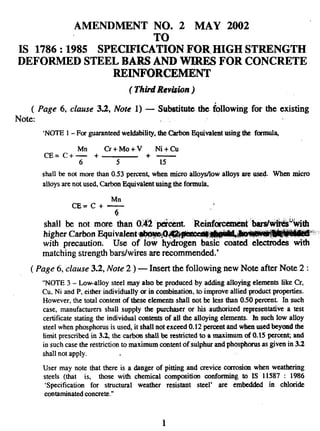 AMENDMENT NO. 2 MAY 2002
TO
IS 1786:1985 SPECIFICATION FOR HIGH STRENGTH
DEFORMED STEEL BARS AND WIRES FOR CONCRETE
REINFORCEMENT
( ThidReviswn )
( Page 6, clause 3.2, Note 1) — Substitute the following for the existing
Note: ,.
‘NOTE 1- For guaranteedwehlability, the Carbon Equivalent using the frmnufz
Cr+Mo+V Nl+cu
CE= C+; + +—
5 15
shall be not more than 0.53 pereerr~when micro alloywlow alloys are used. Wherr micro
alloys are not used, Carbon Equivalent using the formuta,
Mn
cE=c+—
i!
t ‘IMrs/wikds%ithshall be not more than 01~2 pcknt. “Reinforcum%
higher Carbon Equivalent -~~~
,> --’,.< .,
with precaution. Use of Iow hydrogen basic coat& electd& &ith
matching strength badwires are recommended.’
( Page 6, clause 3.2, Note 2 ) — Insert the following new Note after Note 2:
“NOTE 3 – Low-alloy steel may also be produced by adding alloying elements tike Cr,
CU.Ni and P, either individually or in combination, to improve allied product properties.
However, the total content of these efcments shall not te less dran 0.50 percent. In such
ease, manufacturers shall supply the purchaser or his authorized representative a test
certificate stating the individual contents of all the alloying elements. fn such low afloy
steel when phosphorusis used, it shall not exceed 0.12 percent and when used beyond the
timit prescribed in 3.2, the carbon shall be restricted to a maximum of 0.15 pexecn~and
in such case the restriction to maximum content of sulphur and phospfwus as given in 3.2
shall not apply.
User may note that there is a danger of pitting and crevice emotion when weathering
steels (that is, those with chemical composition mnforming to IS 11587 : 1986
‘Specification for structural weather resistant steel’ are embedded in chloride
contaminatedconcrete.”
1
 