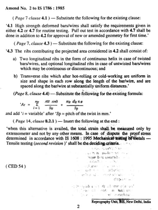Amend No. 2 to IS 1786:1985
( Page 7 clause 4.1) — Substitute the following for the existing clause:
‘4.1 High strength deformed bars/wires shall satisfy the requirements given in
either 4.2 or 4.7 for routine testing. Pull out test in accordance with 4.7 shall be
done in addition to 4.2 for approval of new or amended geometry for first time.’
( Page 7, clause 4.3) — Substitute the following for the existing clause:
‘4.3 The ribs contributing the projected area considered in 4.2 shall consist Of
a)
b)
Two longitudinal ribs in the form of continuous helix in case of twisted
bars/wires, and optional longitudinal ribs in case of untwisted bardwires
which may be continuous or discontinuous; and
Transverse ribs which after hot-rolling or cold-working are uniform in
size and shape in each row along the length of the bar/wire, and are
spaced along the bar/wire at substantially fiiform dM.aneea.’
.,,
(Page 8, clause 4.4) — Substitute the following for the existing formula
Ah sin13
‘Ar = ‘f
rlh dlr7r@
—+—
i=l srJ’ Sp
and add ‘i= variable’ after ‘Sp= pitch of the twist in mm.’
( Page 14, clause 8.2.1) — Insert the following at the end:
‘when this alternative is availed, the total. strain sh~~,,~, -.w@ only by
extensometer and not by any other means. In case of .dispu~ the proof stress
determined in accordance with IS 1608:1995 MeehaidMWitlng?$iktals —
Tensile testing (secorqf revision)’ shall be thwieeidiq$witia. ~ ~~s
,, .-. ‘,; .r’i’, f
i,,, W,m 51>J +, . L. * ,
‘J;{yp jj; !!; :; ~.,$~:~,”:
;:, . . “1,,:.
( CED 54 ) ,i ,i,,,, .,
,,, ,..’2 .:,:..,..”;;
;/.,,,, ,,, .,-,,,.;
;!?,~b., ..
,.. ‘ . r!! : :“V,f’ .: .,.... ;i,:
~.. ~,’}: ?} %W i,
> .C‘ . ,l};,:~i.:,;
RcprogmphyUni~wew Delhi, India
2
 