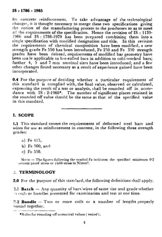 IS : 1786 - 1985
for concrete reinforcement, To take advantage of the technological
changes, it is thought necessary to merge these two specifications giving
:IEE? option of the manufacturing process to the producers so as to meet
nlZ the requirements of the specification. Hence the revision of IS : 1139-
1966 and IS : 1786-1979 has been prepared combining them into a
single specification with modified designation and title. In this revision
the requirements of chemical composition have been modified, a new
strength grade Fe 550 has been introduced, Fe 250 and Fe 350 strength
grades have been deleted, requirements of modified bar geometry have
been made applicable to hot-rolled bars in addition to cold-worked bars;
further 4, 5 and 7 mm nominal sizes have been introduced; and a few
other changes found necessary as a result of experience gained have been
incorporated.
8.4 For the purpo.qe of deciding whether a particular requirement of
this standard is complied with, the final value, observed or calculated,
expressing the result of a test or analysis, shall be rounded off in accor-
dance with IS : 2-1960*. The number of significant places retained in
the rounded off value shoilld be the same as that of the specified value
in this standard.
1. SCOPE
I.1 This standard covers the requirements of deformed steel bars and
wires for use as reinforcement in concrete, in the following three strength
grades:
a) Fe 415,
b) Fe 500, and
c) Fe 550.
No~r~ - The figures following the svmbol Fe indicates the specified minimum 0’2
*,Jercent proof stress or yield stress in N/mm*.
2, TERMINOLOGY
2.0 For the purpose of this standard, the following definitions shall apply.
-4.1 Biatch - Any quantity of hars,‘wires of same size and grade whether
.I ~oilx or bundles presented for examination and test at one time.
f’1.2 Bundle - Two or more coils or a number of lengths properly
ijound together.
-- ..---
*Rules for rounding off numerical values ( revised).
4
 