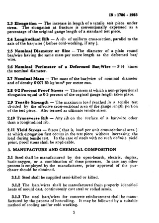 IS t 1786 - 19S5
2.3 Elongation - The increase in length of a tensile test piece under
stress. The elongation at fracture is conventionally expressed as a
percentage of the original gauge length of a standard test piece.
2.4 Longitudinal Rib - A rib of uniform cross-section, parallel to the
axis of the bar/wire ( before cold-working, if any ).
2.5 Nominal Diameter or Size - The diameter of a plain round
bar/wire having the same mass per metre length as the deformed bar/
wire.
2.6 Nominal Perimeter of a Deformed Bar/Wire - 3.14 times
the nominal diameter.
2.7 Nominal Mass - The mass of the bar/wire of nominal diameter
and of density 8887 85 kg/mm2 per metre run.
2.8 0.2 Percent Proof Stress - The stress at which a non-proportional
elongation equal to 0.2 percent of the orginal gauge length takes place.
2.9 Tensile Strength - The maximum load reached in a tensile test
divided by the effective cross-rectional area of the gauge length portion
of the test piece. Also termed as ultimate tensile stress.
2.10 Transverse Rib - Any rib on the surface of a bar,wire other
than a longitudinal rib.
2.11 Yield Stress - Stress ( that is, load per unit cross-sectional area )
at which elongation first occurs in the test piece without increasing the
load during tensile test. In the case of steels with no such definite yield
point, proof stress shall be applicable.
3. MANUFACTURE AND CHEMICAL COMPOSITION
3.1 Steel shall be manufactured by the open-hearth, electric, duplex,
basic-oxygen, or a combination of these processes. In case any other
process is employed by the manufacturer, prior approval of the pur-
chaser should be obtained.
3.1.1 Steel shall be supplied semi-killed or killed.
3.1.2 The bars/wires shall be manufactured from properly identified
heats of mould cast, continuously cast steel or rolled semis.
3.1.3 The steel bars/wires for concrete reinforcement shall be manu-
factured by the process of hot-rolling. It may be followed by a suitable
method of cooling and/or cold working.
5
 