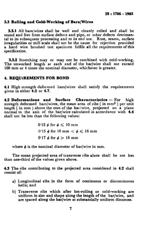 is I 1786- 19lc5
3.3 Rolling and Cold-Working of Bars/Wires
3.3.1All bars/wires shall be well and cleanly rolled and shall be
sound and free from surface defec:s and pipe, or other defects detrimen-
tal to its subsequent processing and to its end use. Rust, seams, surface
irregularities or mill scale shall not be the cause for rejection provided
a hard wire brushed test specimen fulfils all the requirements of this
specification.
3.3.2 Stretching may or may not be combined with cold-working.
‘The unworked length at each end of the bar/wire shall not exceed
100 mm or 4 times the nominal diameter, whichever is greater.
4. REQUIREMENTS FOR BOND
4.1 High strength deformed bars/wires shall satisfy the requirements
given in either 4.2 or 4.7.
4.2 Deformations and Surface Characteristics - For high
strength deformed bars/wires, the mean area of ribs ( in mm2 ) per unit
length ( in mm ) above the core of the bar/wire, projected on a plane
normal to the axis of the bar/wire calculated in accordance with 4.4
shall not be less than the following values:
0.12 + for 4 < 10 mm
0’15 4 for 10 mm < + < 16 mm
0.17 #-for 4 > 16 mm
where 4 is the nominal diameter of bar/wire in mm.
The mean projected area of transverse ribs alone shall be not less
than one-third of the values given above.
4.3 The ribs contributing to the projected area considered in 4.2 shall
consist of:
a) Longitudinal ribs in the form of continuous or discontinuous
helix; and
b) Transverse ribs which after hot-rolling or cold-working are
uniform in size and shape along the length of the bar/wire, and
are spaced along the bar/wire at substantially uniform distances.
7
 