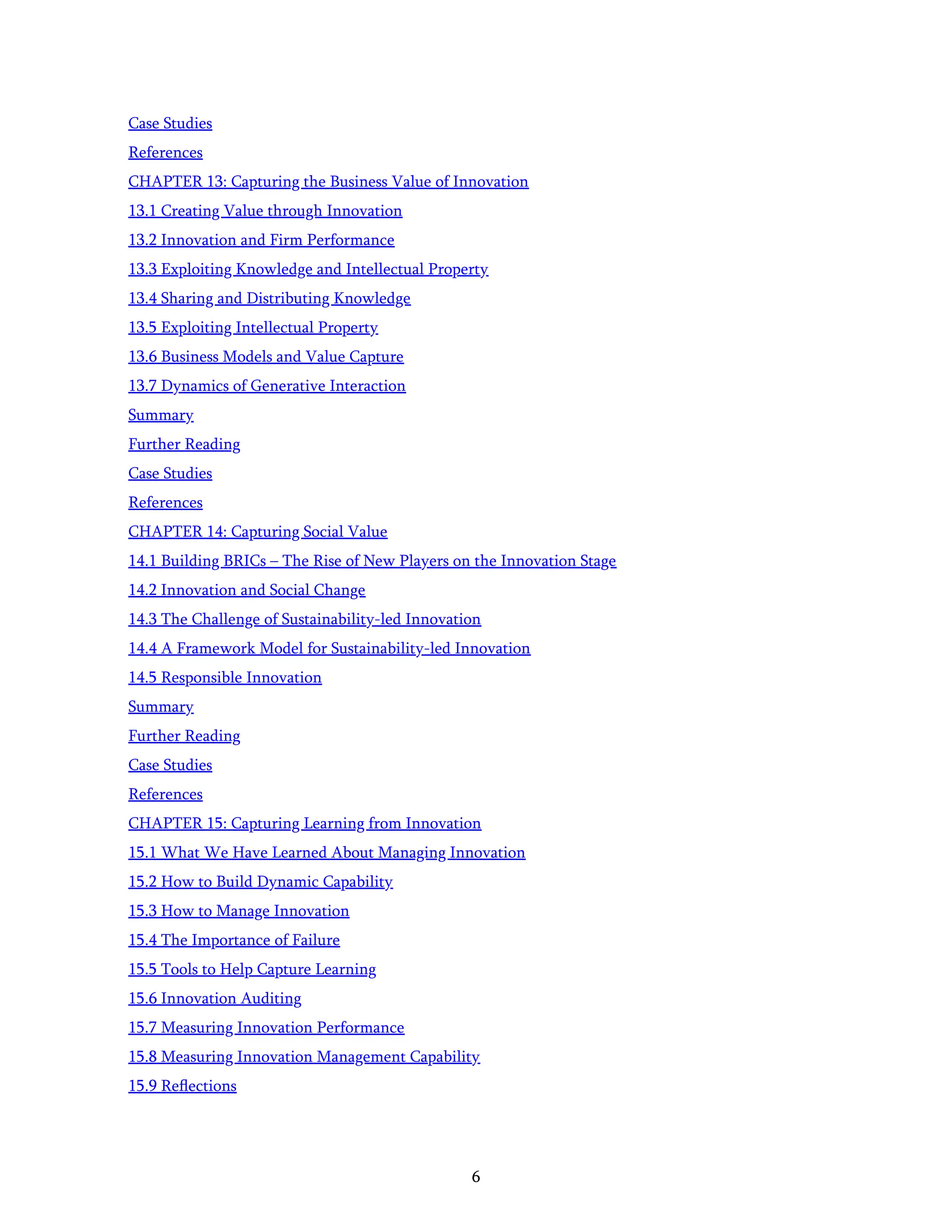 6
Case Studies
References
CHAPTER 13: Capturing the Business Value of Innovation
13.1 Creating Value through Innovation
13.2 Innovation and Firm Performance
13.3 Exploiting Knowledge and Intellectual Property
13.4 Sharing and Distributing Knowledge
13.5 Exploiting Intellectual Property
13.6 Business Models and Value Capture
13.7 Dynamics of Generative Interaction
Summary
Further Reading
Case Studies
References
CHAPTER 14: Capturing Social Value
14.1 Building BRICs – The Rise of New Players on the Innovation Stage
14.2 Innovation and Social Change
14.3 The Challenge of Sustainability-led Innovation
14.4 A Framework Model for Sustainability-led Innovation
14.5 Responsible Innovation
Summary
Further Reading
Case Studies
References
CHAPTER 15: Capturing Learning from Innovation
15.1 What We Have Learned About Managing Innovation
15.2 How to Build Dynamic Capability
15.3 How to Manage Innovation
15.4 The Importance of Failure
15.5 Tools to Help Capture Learning
15.6 Innovation Auditing
15.7 Measuring Innovation Performance
15.8 Measuring Innovation Management Capability
15.9 Reﬂections
 