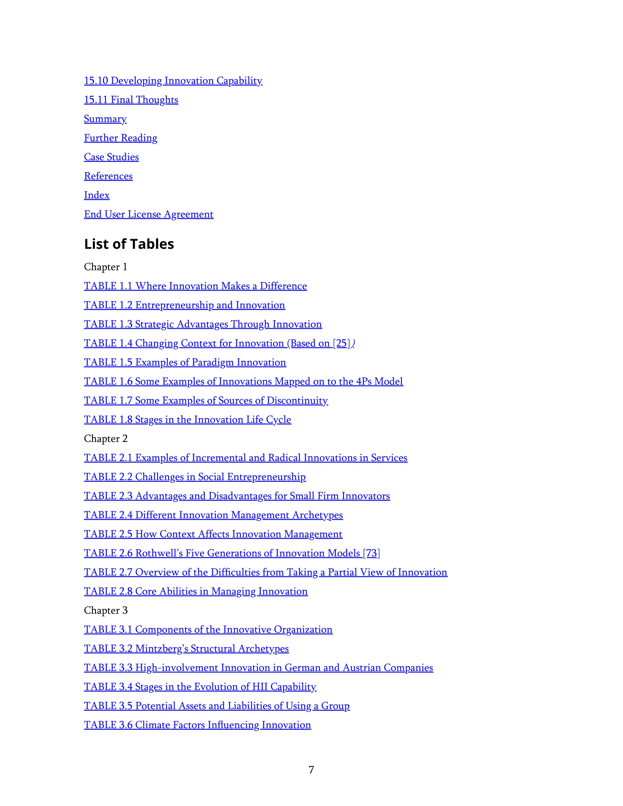 7
15.10 Developing Innovation Capability
15.11 Final Thoughts
Summary
Further Reading
Case Studies
References
Index
End User License Agreement
List of Tables
Chapter 1
TABLE 1.1 Where Innovation Makes a Difference
TABLE 1.2 Entrepreneurship and Innovation
TABLE 1.3 Strategic Advantages Through Innovation
TABLE 1.4 Changing Context for Innovation (Based on [25])
TABLE 1.5 Examples of Paradigm Innovation
TABLE 1.6 Some Examples of Innovations Mapped on to the 4Ps Model
TABLE 1.7 Some Examples of Sources of Discontinuity
TABLE 1.8 Stages in the Innovation Life Cycle
Chapter 2
TABLE 2.1 Examples of Incremental and Radical Innovations in Services
TABLE 2.2 Challenges in Social Entrepreneurship
TABLE 2.3 Advantages and Disadvantages for Small Firm Innovators
TABLE 2.4 Different Innovation Management Archetypes
TABLE 2.5 How Context Affects Innovation Management
TABLE 2.6 Rothwell’s Five Generations of Innovation Models [73]
TABLE 2.7 Overview of the Difﬁculties from Taking a Partial View of Innovation
TABLE 2.8 Core Abilities in Managing Innovation
Chapter 3
TABLE 3.1 Components of the Innovative Organization
TABLE 3.2 Mintzberg’s Structural Archetypes
TABLE 3.3 High-involvement Innovation in German and Austrian Companies
TABLE 3.4 Stages in the Evolution of HII Capability
TABLE 3.5 Potential Assets and Liabilities of Using a Group
TABLE 3.6 Climate Factors Inﬂuencing Innovation
 