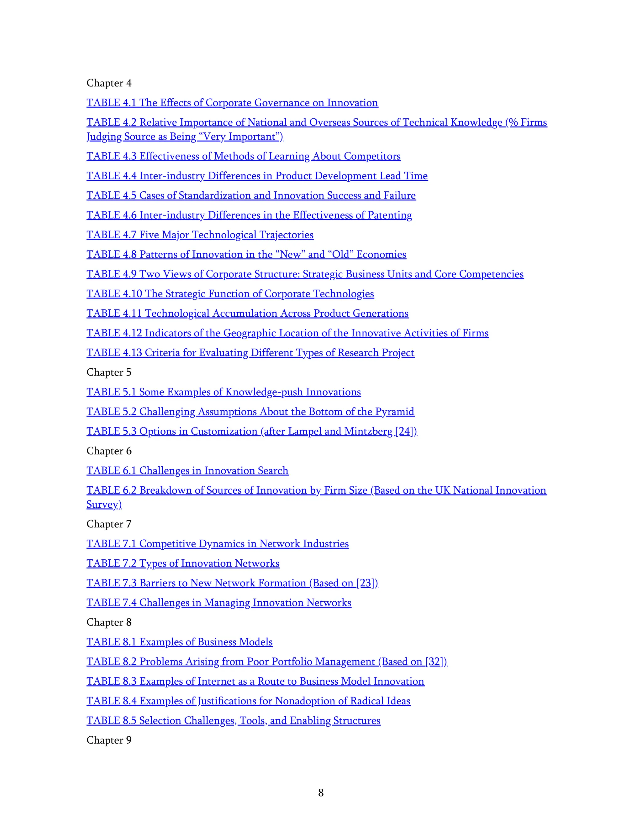 8
Chapter 4
TABLE 4.1 The Effects of Corporate Governance on Innovation
TABLE 4.2 Relative Importance of National and Overseas Sources of Technical Knowledge (% Firms
Judging Source as Being “Very Important”)
TABLE 4.3 Effectiveness of Methods of Learning About Competitors
TABLE 4.4 Inter-industry Differences in Product Development Lead Time
TABLE 4.5 Cases of Standardization and Innovation Success and Failure
TABLE 4.6 Inter-industry Differences in the Effectiveness of Patenting
TABLE 4.7 Five Major Technological Trajectories
TABLE 4.8 Patterns of Innovation in the “New” and “Old” Economies
TABLE 4.9 Two Views of Corporate Structure: Strategic Business Units and Core Competencies
TABLE 4.10 The Strategic Function of Corporate Technologies
TABLE 4.11 Technological Accumulation Across Product Generations
TABLE 4.12 Indicators of the Geographic Location of the Innovative Activities of Firms
TABLE 4.13 Criteria for Evaluating Different Types of Research Project
Chapter 5
TABLE 5.1 Some Examples of Knowledge-push Innovations
TABLE 5.2 Challenging Assumptions About the Bottom of the Pyramid
TABLE 5.3 Options in Customization (after Lampel and Mintzberg [24])
Chapter 6
TABLE 6.1 Challenges in Innovation Search
TABLE 6.2 Breakdown of Sources of Innovation by Firm Size (Based on the UK National Innovation
Survey)
Chapter 7
TABLE 7.1 Competitive Dynamics in Network Industries
TABLE 7.2 Types of Innovation Networks
TABLE 7.3 Barriers to New Network Formation (Based on [23])
TABLE 7.4 Challenges in Managing Innovation Networks
Chapter 8
TABLE 8.1 Examples of Business Models
TABLE 8.2 Problems Arising from Poor Portfolio Management (Based on [32])
TABLE 8.3 Examples of Internet as a Route to Business Model Innovation
TABLE 8.4 Examples of Justiﬁcations for Nonadoption of Radical Ideas
TABLE 8.5 Selection Challenges, Tools, and Enabling Structures
Chapter 9
 