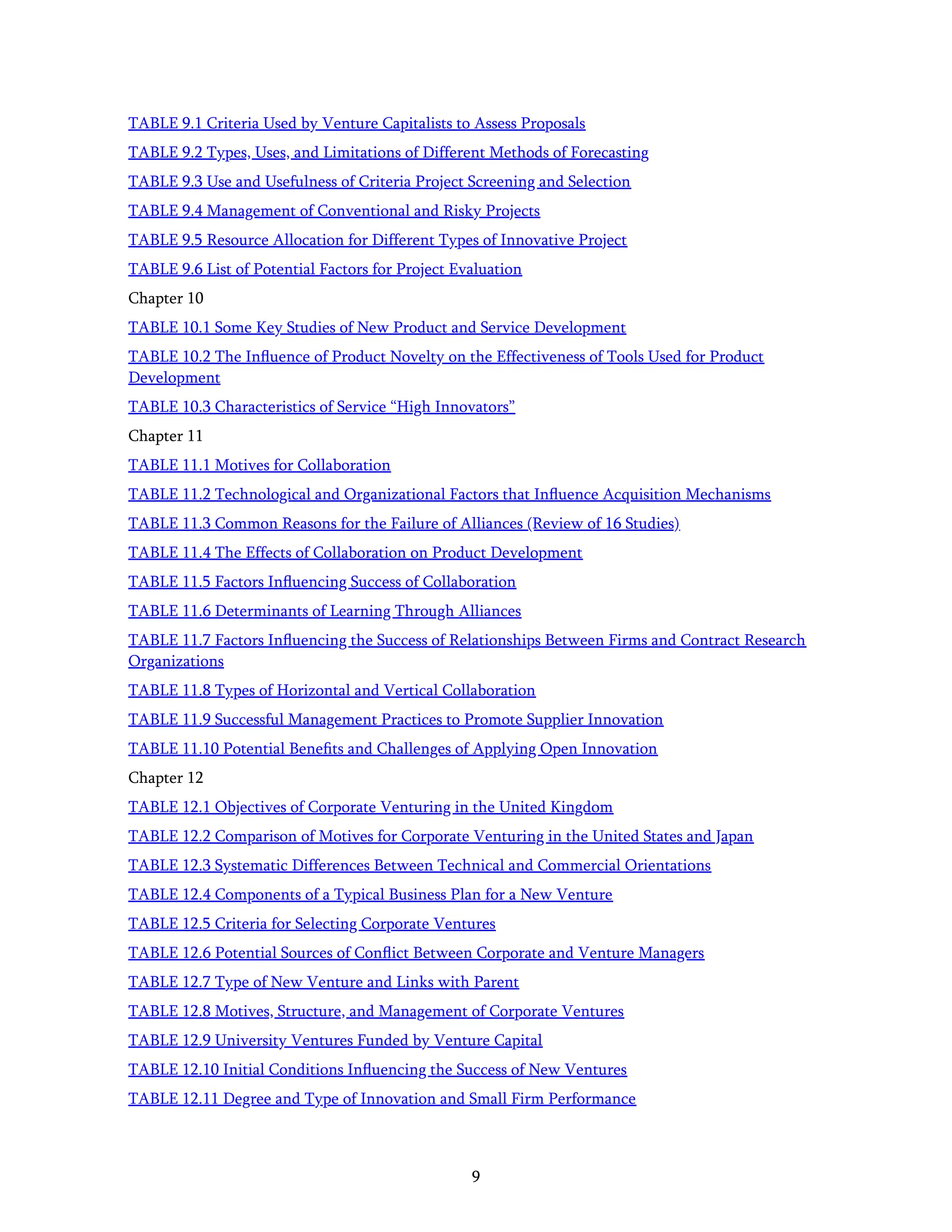 9
TABLE 9.1 Criteria Used by Venture Capitalists to Assess Proposals
TABLE 9.2 Types, Uses, and Limitations of Different Methods of Forecasting
TABLE 9.3 Use and Usefulness of Criteria Project Screening and Selection
TABLE 9.4 Management of Conventional and Risky Projects
TABLE 9.5 Resource Allocation for Different Types of Innovative Project
TABLE 9.6 List of Potential Factors for Project Evaluation
Chapter 10
TABLE 10.1 Some Key Studies of New Product and Service Development
TABLE 10.2 The Inﬂuence of Product Novelty on the Effectiveness of Tools Used for Product
Development
TABLE 10.3 Characteristics of Service “High Innovators”
Chapter 11
TABLE 11.1 Motives for Collaboration
TABLE 11.2 Technological and Organizational Factors that Inﬂuence Acquisition Mechanisms
TABLE 11.3 Common Reasons for the Failure of Alliances (Review of 16 Studies)
TABLE 11.4 The Effects of Collaboration on Product Development
TABLE 11.5 Factors Inﬂuencing Success of Collaboration
TABLE 11.6 Determinants of Learning Through Alliances
TABLE 11.7 Factors Inﬂuencing the Success of Relationships Between Firms and Contract Research
Organizations
TABLE 11.8 Types of Horizontal and Vertical Collaboration
TABLE 11.9 Successful Management Practices to Promote Supplier Innovation
TABLE 11.10 Potential Beneﬁts and Challenges of Applying Open Innovation
Chapter 12
TABLE 12.1 Objectives of Corporate Venturing in the United Kingdom
TABLE 12.2 Comparison of Motives for Corporate Venturing in the United States and Japan
TABLE 12.3 Systematic Differences Between Technical and Commercial Orientations
TABLE 12.4 Components of a Typical Business Plan for a New Venture
TABLE 12.5 Criteria for Selecting Corporate Ventures
TABLE 12.6 Potential Sources of Conﬂict Between Corporate and Venture Managers
TABLE 12.7 Type of New Venture and Links with Parent
TABLE 12.8 Motives, Structure, and Management of Corporate Ventures
TABLE 12.9 University Ventures Funded by Venture Capital
TABLE 12.10 Initial Conditions Inﬂuencing the Success of New Ventures
TABLE 12.11 Degree and Type of Innovation and Small Firm Performance
 