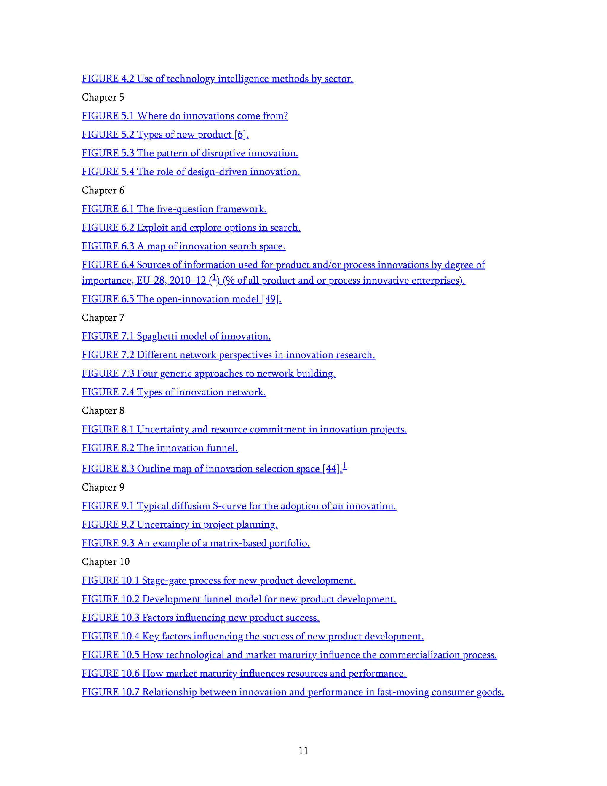 11
FIGURE 4.2 Use of technology intelligence methods by sector.
Chapter 5
FIGURE 5.1 Where do innovations come from?
FIGURE 5.2 Types of new product [6].
FIGURE 5.3 The pattern of disruptive innovation.
FIGURE 5.4 The role of design-driven innovation.
Chapter 6
FIGURE 6.1 The ﬁve-question framework.
FIGURE 6.2 Exploit and explore options in search.
FIGURE 6.3 A map of innovation search space.
FIGURE 6.4 Sources of information used for product and/or process innovations by degree of
importance, EU-28, 2010–12 (1) (% of all product and or process innovative enterprises).
FIGURE 6.5 The open-innovation model [49].
Chapter 7
FIGURE 7.1 Spaghetti model of innovation.
FIGURE 7.2 Different network perspectives in innovation research.
FIGURE 7.3 Four generic approaches to network building.
FIGURE 7.4 Types of innovation network.
Chapter 8
FIGURE 8.1 Uncertainty and resource commitment in innovation projects.
FIGURE 8.2 The innovation funnel.
FIGURE 8.3 Outline map of innovation selection space [44].1
Chapter 9
FIGURE 9.1 Typical diffusion S-curve for the adoption of an innovation.
FIGURE 9.2 Uncertainty in project planning.
FIGURE 9.3 An example of a matrix-based portfolio.
Chapter 10
FIGURE 10.1 Stage-gate process for new product development.
FIGURE 10.2 Development funnel model for new product development.
FIGURE 10.3 Factors inﬂuencing new product success.
FIGURE 10.4 Key factors inﬂuencing the success of new product development.
FIGURE 10.5 How technological and market maturity inﬂuence the commercialization process.
FIGURE 10.6 How market maturity inﬂuences resources and performance.
FIGURE 10.7 Relationship between innovation and performance in fast-moving consumer goods.
 