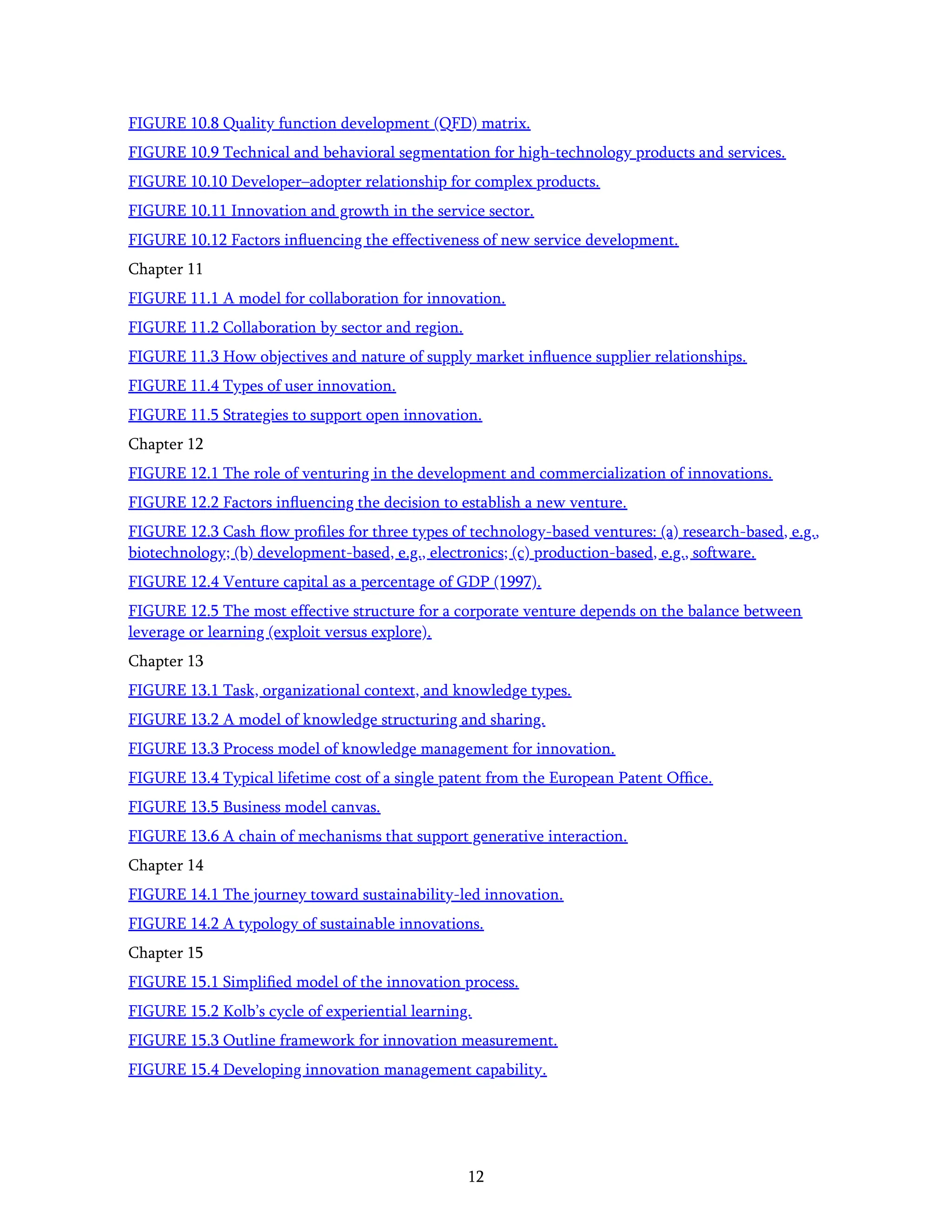 12
FIGURE 10.8 Quality function development (QFD) matrix.
FIGURE 10.9 Technical and behavioral segmentation for high-technology products and services.
FIGURE 10.10 Developer–adopter relationship for complex products.
FIGURE 10.11 Innovation and growth in the service sector.
FIGURE 10.12 Factors inﬂuencing the effectiveness of new service development.
Chapter 11
FIGURE 11.1 A model for collaboration for innovation.
FIGURE 11.2 Collaboration by sector and region.
FIGURE 11.3 How objectives and nature of supply market inﬂuence supplier relationships.
FIGURE 11.4 Types of user innovation.
FIGURE 11.5 Strategies to support open innovation.
Chapter 12
FIGURE 12.1 The role of venturing in the development and commercialization of innovations.
FIGURE 12.2 Factors inﬂuencing the decision to establish a new venture.
FIGURE 12.3 Cash ﬂow proﬁles for three types of technology-based ventures: (a) research-based, e.g.,
biotechnology; (b) development-based, e.g., electronics; (c) production-based, e.g., software.
FIGURE 12.4 Venture capital as a percentage of GDP (1997).
FIGURE 12.5 The most effective structure for a corporate venture depends on the balance between
leverage or learning (exploit versus explore).
Chapter 13
FIGURE 13.1 Task, organizational context, and knowledge types.
FIGURE 13.2 A model of knowledge structuring and sharing.
FIGURE 13.3 Process model of knowledge management for innovation.
FIGURE 13.4 Typical lifetime cost of a single patent from the European Patent Ofﬁce.
FIGURE 13.5 Business model canvas.
FIGURE 13.6 A chain of mechanisms that support generative interaction.
Chapter 14
FIGURE 14.1 The journey toward sustainability-led innovation.
FIGURE 14.2 A typology of sustainable innovations.
Chapter 15
FIGURE 15.1 Simpliﬁed model of the innovation process.
FIGURE 15.2 Kolb’s cycle of experiential learning.
FIGURE 15.3 Outline framework for innovation measurement.
FIGURE 15.4 Developing innovation management capability.
 