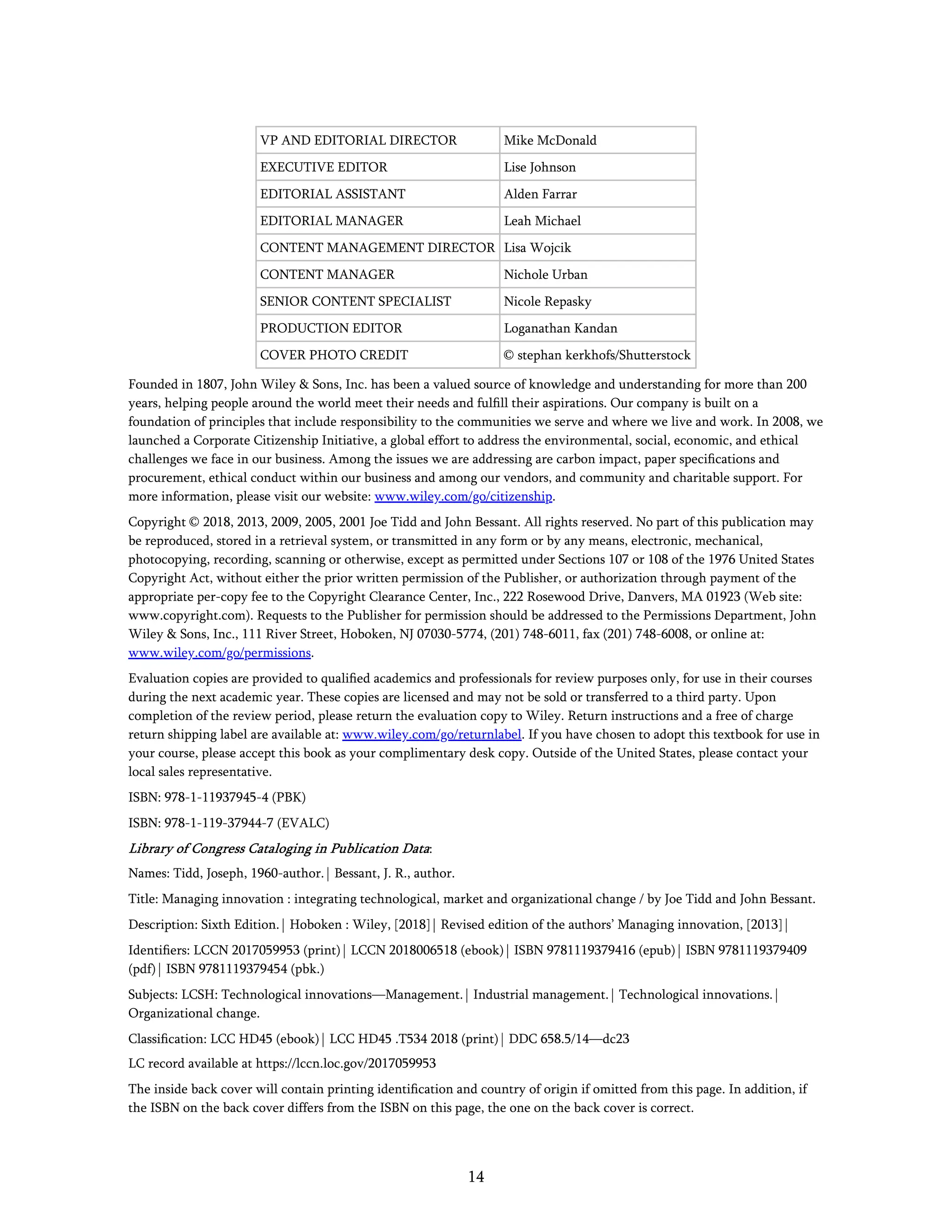 14
VP AND EDITORIAL DIRECTOR Mike McDonald
EXECUTIVE EDITOR Lise Johnson
EDITORIAL ASSISTANT Alden Farrar
EDITORIAL MANAGER Leah Michael
CONTENT MANAGEMENT DIRECTOR Lisa Wojcik
CONTENT MANAGER Nichole Urban
SENIOR CONTENT SPECIALIST Nicole Repasky
PRODUCTION EDITOR Loganathan Kandan
COVER PHOTO CREDIT © stephan kerkhofs/Shutterstock
Founded in 1807, John Wiley & Sons, Inc. has been a valued source of knowledge and understanding for more than 200
years, helping people around the world meet their needs and fulﬁll their aspirations. Our company is built on a
foundation of principles that include responsibility to the communities we serve and where we live and work. In 2008, we
launched a Corporate Citizenship Initiative, a global effort to address the environmental, social, economic, and ethical
challenges we face in our business. Among the issues we are addressing are carbon impact, paper speciﬁcations and
procurement, ethical conduct within our business and among our vendors, and community and charitable support. For
more information, please visit our website: www.wiley.com/go/citizenship.
Copyright © 2018, 2013, 2009, 2005, 2001 Joe Tidd and John Bessant. All rights reserved. No part of this publication may
be reproduced, stored in a retrieval system, or transmitted in any form or by any means, electronic, mechanical,
photocopying, recording, scanning or otherwise, except as permitted under Sections 107 or 108 of the 1976 United States
Copyright Act, without either the prior written permission of the Publisher, or authorization through payment of the
appropriate per-copy fee to the Copyright Clearance Center, Inc., 222 Rosewood Drive, Danvers, MA 01923 (Web site:
www.copyright.com). Requests to the Publisher for permission should be addressed to the Permissions Department, John
Wiley & Sons, Inc., 111 River Street, Hoboken, NJ 07030-5774, (201) 748-6011, fax (201) 748-6008, or online at:
www.wiley.com/go/permissions.
Evaluation copies are provided to qualiﬁed academics and professionals for review purposes only, for use in their courses
during the next academic year. These copies are licensed and may not be sold or transferred to a third party. Upon
completion of the review period, please return the evaluation copy to Wiley. Return instructions and a free of charge
return shipping label are available at: www.wiley.com/go/returnlabel. If you have chosen to adopt this textbook for use in
your course, please accept this book as your complimentary desk copy. Outside of the United States, please contact your
local sales representative.
ISBN: 978-1-11937945-4 (PBK)
ISBN: 978-1-119-37944-7 (EVALC)
Library of Congress Cataloging in Publication Data:
Names: Tidd, Joseph, 1960-author. | Bessant, J. R., author.
Title: Managing innovation : integrating technological, market and organizational change / by Joe Tidd and John Bessant.
Description: Sixth Edition. | Hoboken : Wiley, [2018] | Revised edition of the authors’ Managing innovation, [2013] |
Identiﬁers: LCCN 2017059953 (print) | LCCN 2018006518 (ebook) | ISBN 9781119379416 (epub) | ISBN 9781119379409
(pdf) | ISBN 9781119379454 (pbk.)
Subjects: LCSH: Technological innovations—Management. | Industrial management. | Technological innovations. |
Organizational change.
Classiﬁcation: LCC HD45 (ebook) | LCC HD45 .T534 2018 (print) | DDC 658.5/14—dc23
LC record available at https://lccn.loc.gov/2017059953
The inside back cover will contain printing identiﬁcation and country of origin if omitted from this page. In addition, if
the ISBN on the back cover differs from the ISBN on this page, the one on the back cover is correct.
 