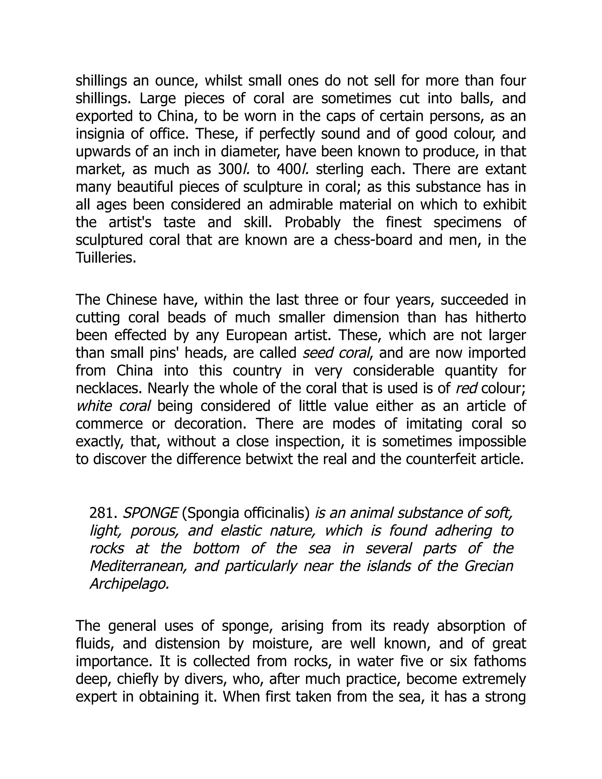 shillings an ounce, whilst small ones do not sell for more than four
shillings. Large pieces of coral are sometimes cut into balls, and
exported to China, to be worn in the caps of certain persons, as an
insignia of office. These, if perfectly sound and of good colour, and
upwards of an inch in diameter, have been known to produce, in that
market, as much as 300l. to 400l. sterling each. There are extant
many beautiful pieces of sculpture in coral; as this substance has in
all ages been considered an admirable material on which to exhibit
the artist's taste and skill. Probably the finest specimens of
sculptured coral that are known are a chess-board and men, in the
Tuilleries.
The Chinese have, within the last three or four years, succeeded in
cutting coral beads of much smaller dimension than has hitherto
been effected by any European artist. These, which are not larger
than small pins' heads, are called seed coral, and are now imported
from China into this country in very considerable quantity for
necklaces. Nearly the whole of the coral that is used is of red colour;
white coral being considered of little value either as an article of
commerce or decoration. There are modes of imitating coral so
exactly, that, without a close inspection, it is sometimes impossible
to discover the difference betwixt the real and the counterfeit article.
281. SPONGE (Spongia officinalis) is an animal substance of soft,
light, porous, and elastic nature, which is found adhering to
rocks at the bottom of the sea in several parts of the
Mediterranean, and particularly near the islands of the Grecian
Archipelago.
The general uses of sponge, arising from its ready absorption of
fluids, and distension by moisture, are well known, and of great
importance. It is collected from rocks, in water five or six fathoms
deep, chiefly by divers, who, after much practice, become extremely
expert in obtaining it. When first taken from the sea, it has a strong
 
