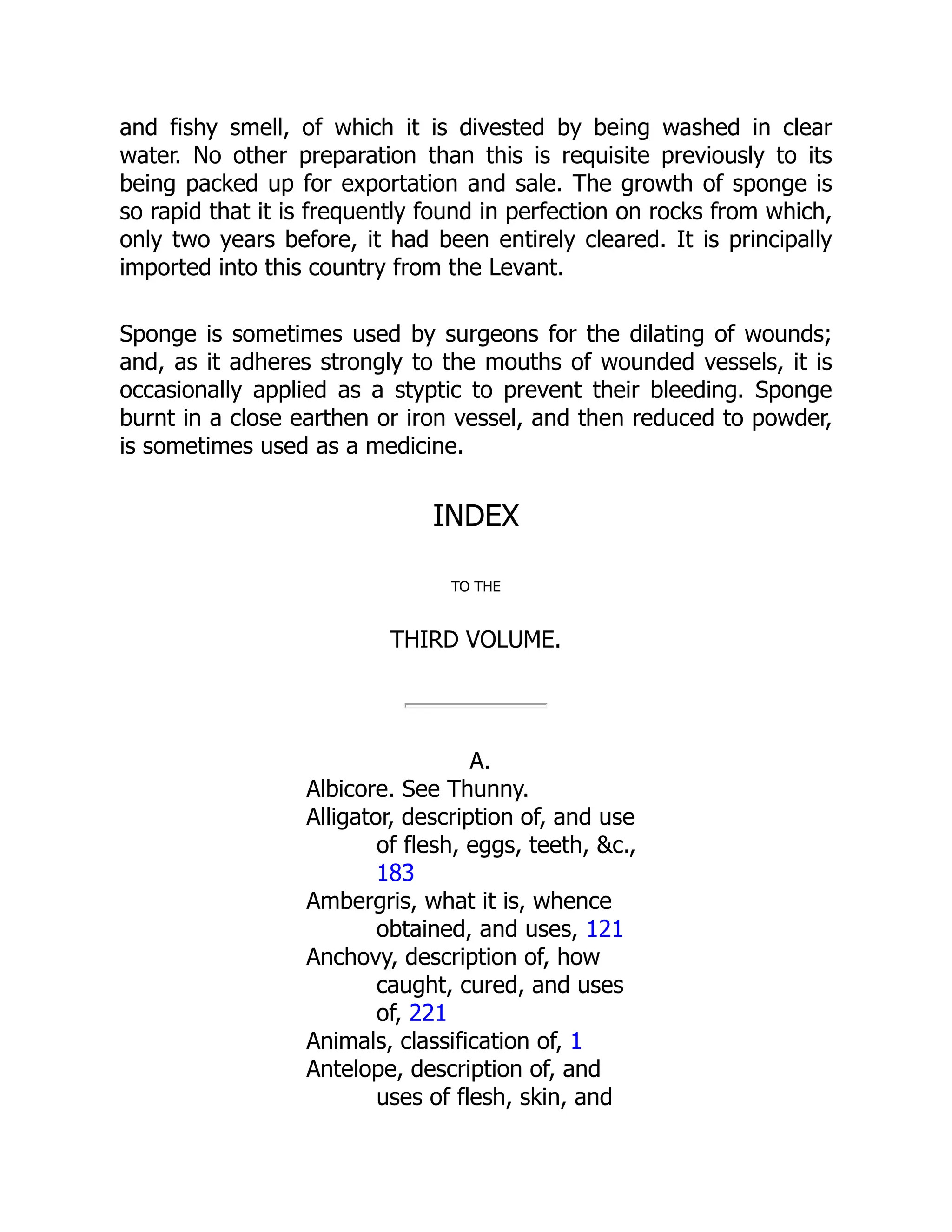 and fishy smell, of which it is divested by being washed in clear
water. No other preparation than this is requisite previously to its
being packed up for exportation and sale. The growth of sponge is
so rapid that it is frequently found in perfection on rocks from which,
only two years before, it had been entirely cleared. It is principally
imported into this country from the Levant.
Sponge is sometimes used by surgeons for the dilating of wounds;
and, as it adheres strongly to the mouths of wounded vessels, it is
occasionally applied as a styptic to prevent their bleeding. Sponge
burnt in a close earthen or iron vessel, and then reduced to powder,
is sometimes used as a medicine.
INDEX
TO THE
THIRD VOLUME.
A.
Albicore. See Thunny.
Alligator, description of, and use
of flesh, eggs, teeth, &c.,
183
Ambergris, what it is, whence
obtained, and uses, 121
Anchovy, description of, how
caught, cured, and uses
of, 221
Animals, classification of, 1
Antelope, description of, and
uses of flesh, skin, and
 