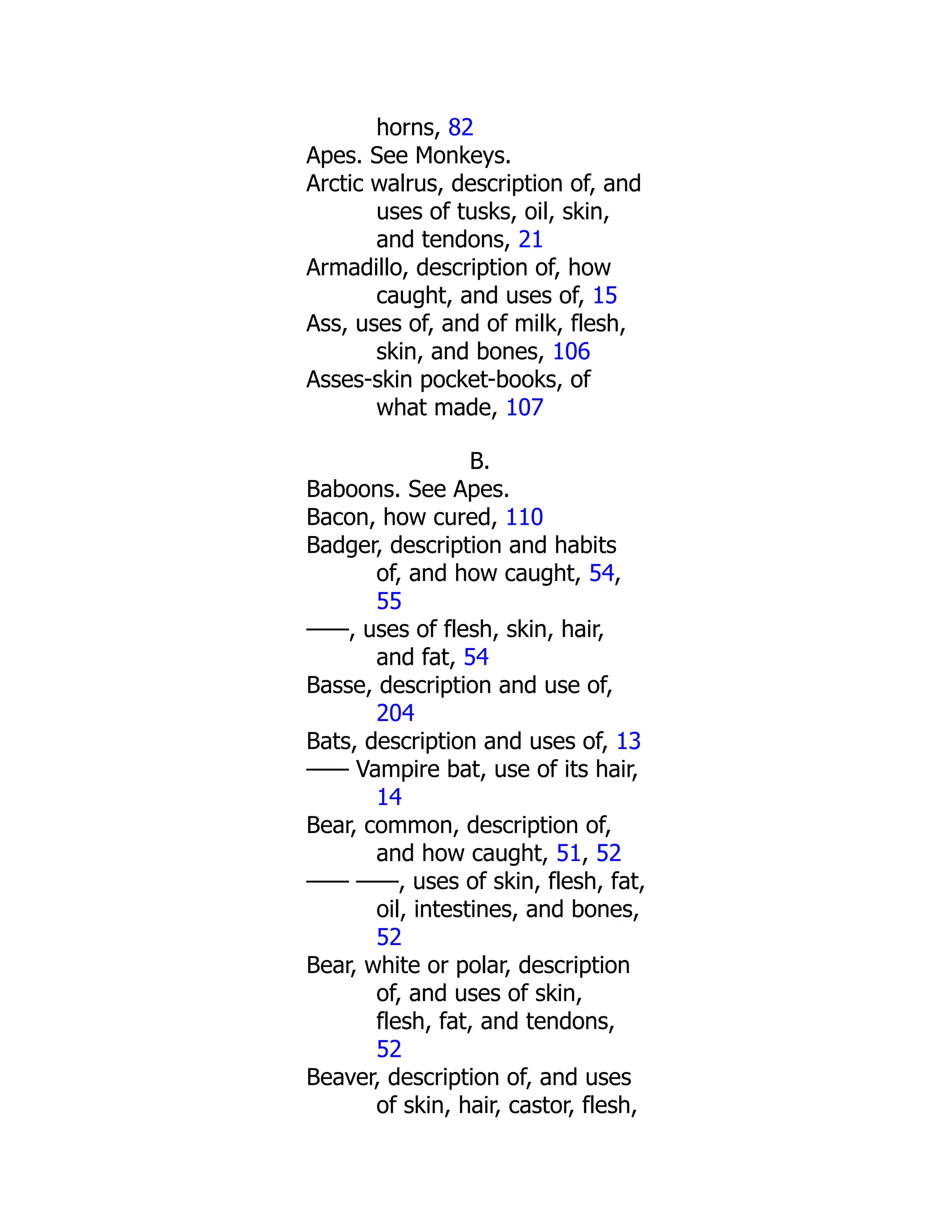 horns, 82
Apes. See Monkeys.
Arctic walrus, description of, and
uses of tusks, oil, skin,
and tendons, 21
Armadillo, description of, how
caught, and uses of, 15
Ass, uses of, and of milk, flesh,
skin, and bones, 106
Asses-skin pocket-books, of
what made, 107
B.
Baboons. See Apes.
Bacon, how cured, 110
Badger, description and habits
of, and how caught, 54,
55
——, uses of flesh, skin, hair,
and fat, 54
Basse, description and use of,
204
Bats, description and uses of, 13
—— Vampire bat, use of its hair,
14
Bear, common, description of,
and how caught, 51, 52
—— ——, uses of skin, flesh, fat,
oil, intestines, and bones,
52
Bear, white or polar, description
of, and uses of skin,
flesh, fat, and tendons,
52
Beaver, description of, and uses
of skin, hair, castor, flesh,
 