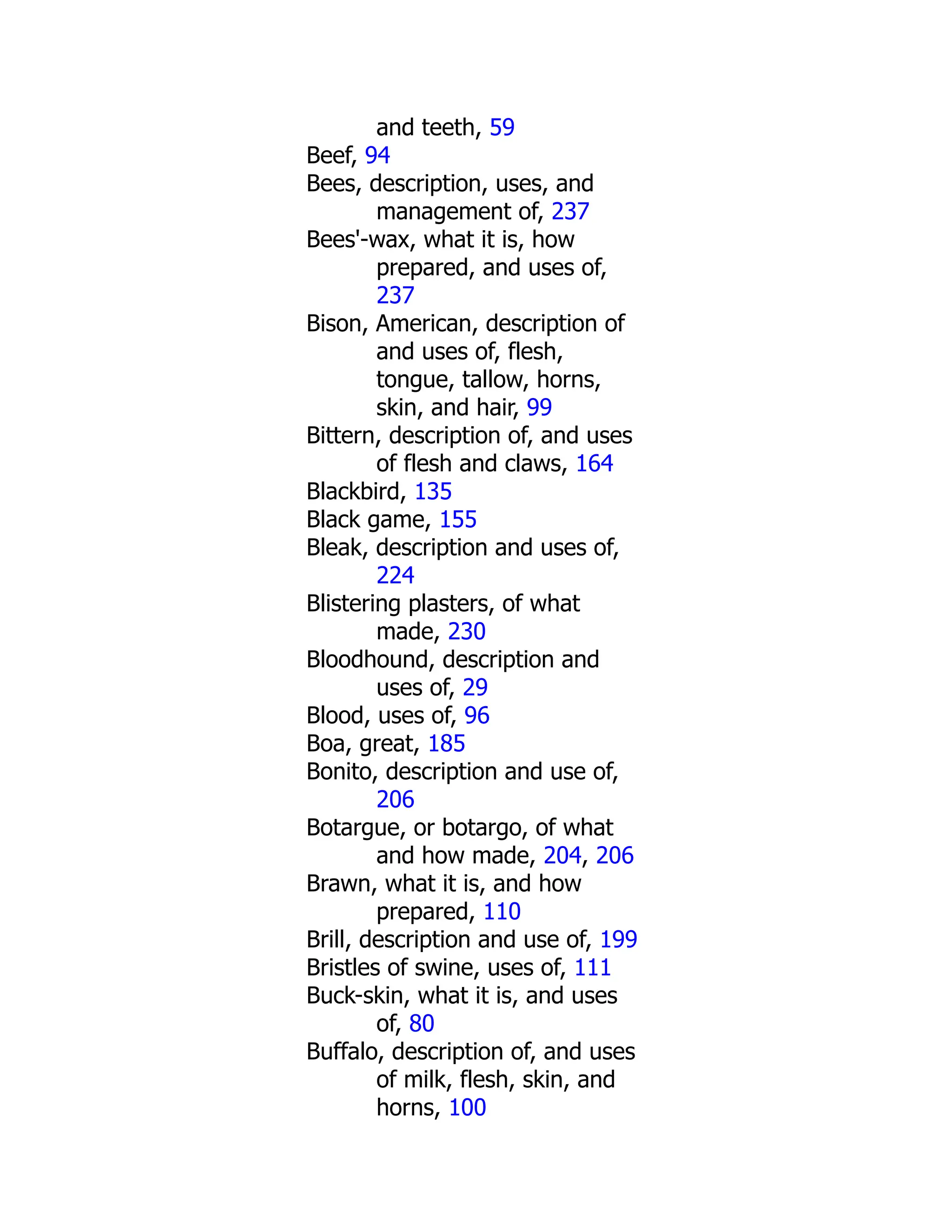 and teeth, 59
Beef, 94
Bees, description, uses, and
management of, 237
Bees'-wax, what it is, how
prepared, and uses of,
237
Bison, American, description of
and uses of, flesh,
tongue, tallow, horns,
skin, and hair, 99
Bittern, description of, and uses
of flesh and claws, 164
Blackbird, 135
Black game, 155
Bleak, description and uses of,
224
Blistering plasters, of what
made, 230
Bloodhound, description and
uses of, 29
Blood, uses of, 96
Boa, great, 185
Bonito, description and use of,
206
Botargue, or botargo, of what
and how made, 204, 206
Brawn, what it is, and how
prepared, 110
Brill, description and use of, 199
Bristles of swine, uses of, 111
Buck-skin, what it is, and uses
of, 80
Buffalo, description of, and uses
of milk, flesh, skin, and
horns, 100
 