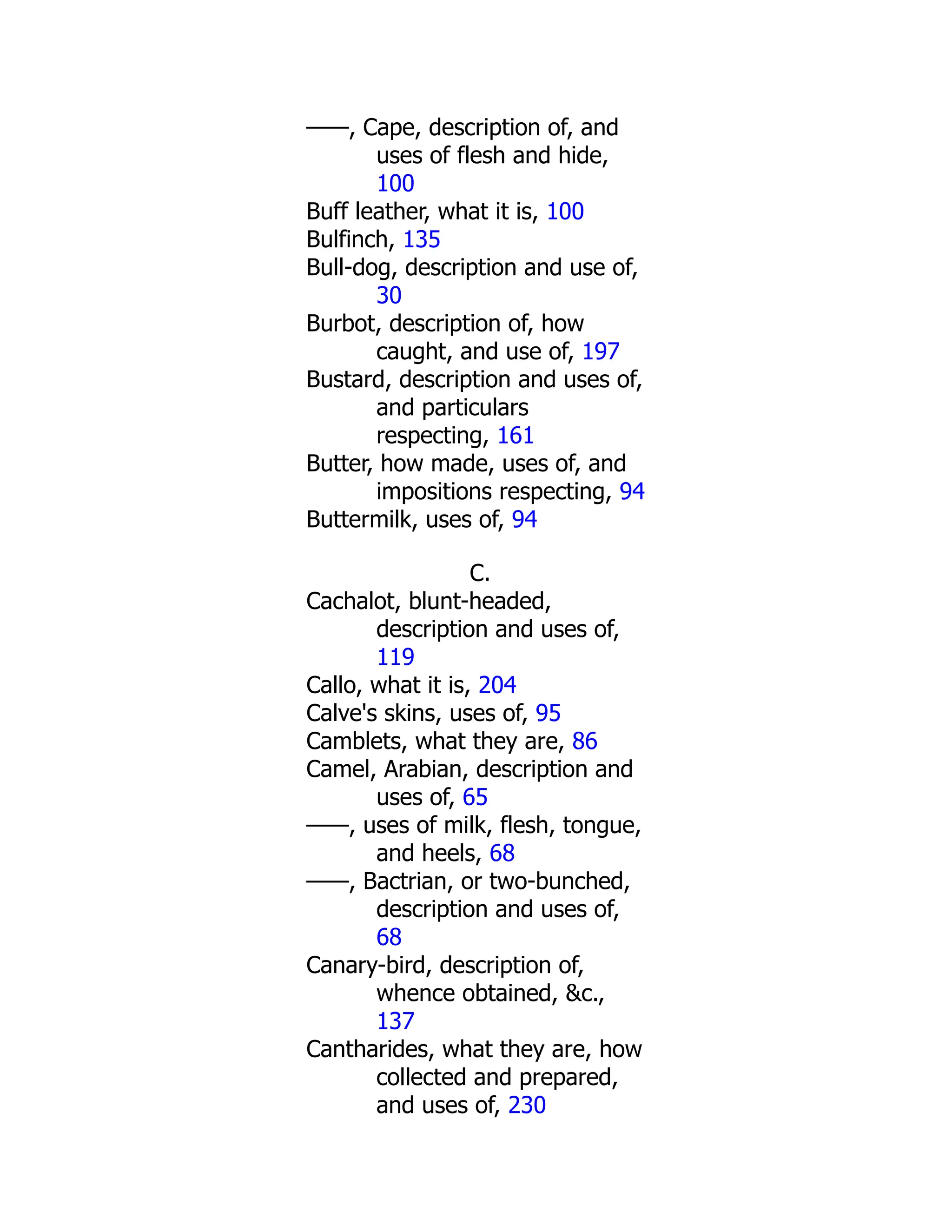 ——, Cape, description of, and
uses of flesh and hide,
100
Buff leather, what it is, 100
Bulfinch, 135
Bull-dog, description and use of,
30
Burbot, description of, how
caught, and use of, 197
Bustard, description and uses of,
and particulars
respecting, 161
Butter, how made, uses of, and
impositions respecting, 94
Buttermilk, uses of, 94
C.
Cachalot, blunt-headed,
description and uses of,
119
Callo, what it is, 204
Calve's skins, uses of, 95
Camblets, what they are, 86
Camel, Arabian, description and
uses of, 65
——, uses of milk, flesh, tongue,
and heels, 68
——, Bactrian, or two-bunched,
description and uses of,
68
Canary-bird, description of,
whence obtained, &c.,
137
Cantharides, what they are, how
collected and prepared,
and uses of, 230
 