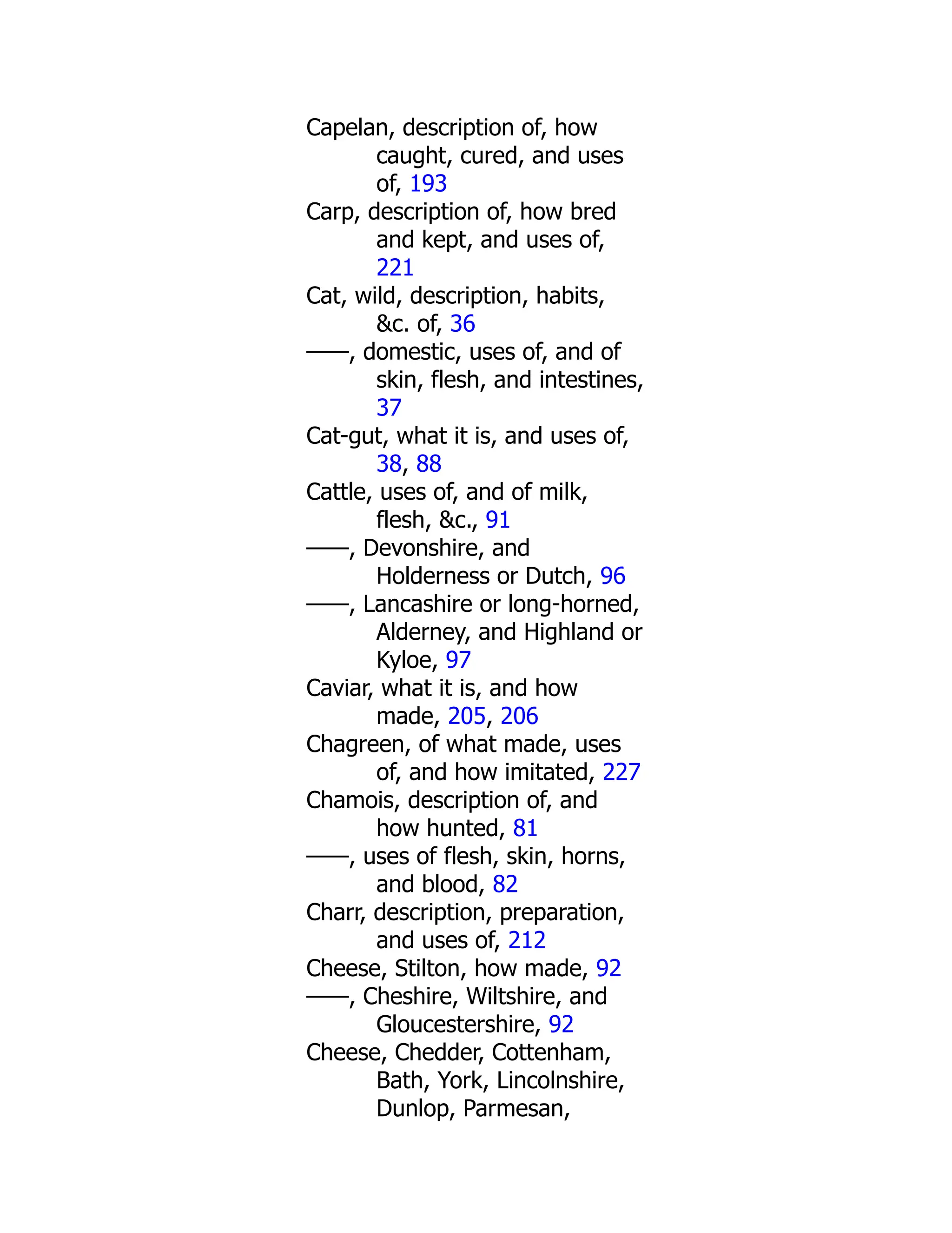 Capelan, description of, how
caught, cured, and uses
of, 193
Carp, description of, how bred
and kept, and uses of,
221
Cat, wild, description, habits,
&c. of, 36
——, domestic, uses of, and of
skin, flesh, and intestines,
37
Cat-gut, what it is, and uses of,
38, 88
Cattle, uses of, and of milk,
flesh, &c., 91
——, Devonshire, and
Holderness or Dutch, 96
——, Lancashire or long-horned,
Alderney, and Highland or
Kyloe, 97
Caviar, what it is, and how
made, 205, 206
Chagreen, of what made, uses
of, and how imitated, 227
Chamois, description of, and
how hunted, 81
——, uses of flesh, skin, horns,
and blood, 82
Charr, description, preparation,
and uses of, 212
Cheese, Stilton, how made, 92
——, Cheshire, Wiltshire, and
Gloucestershire, 92
Cheese, Chedder, Cottenham,
Bath, York, Lincolnshire,
Dunlop, Parmesan,
 