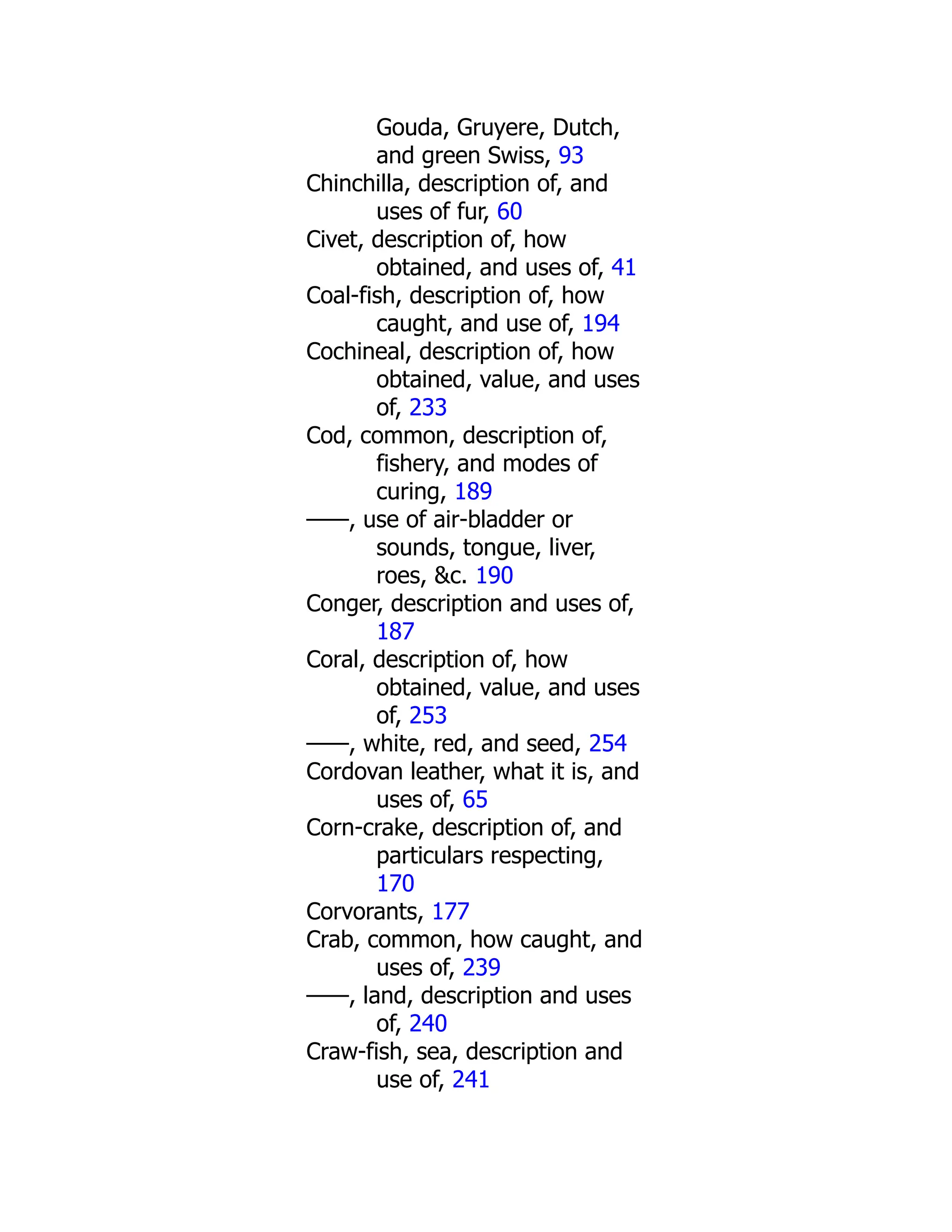 Gouda, Gruyere, Dutch,
and green Swiss, 93
Chinchilla, description of, and
uses of fur, 60
Civet, description of, how
obtained, and uses of, 41
Coal-fish, description of, how
caught, and use of, 194
Cochineal, description of, how
obtained, value, and uses
of, 233
Cod, common, description of,
fishery, and modes of
curing, 189
——, use of air-bladder or
sounds, tongue, liver,
roes, &c. 190
Conger, description and uses of,
187
Coral, description of, how
obtained, value, and uses
of, 253
——, white, red, and seed, 254
Cordovan leather, what it is, and
uses of, 65
Corn-crake, description of, and
particulars respecting,
170
Corvorants, 177
Crab, common, how caught, and
uses of, 239
——, land, description and uses
of, 240
Craw-fish, sea, description and
use of, 241
 