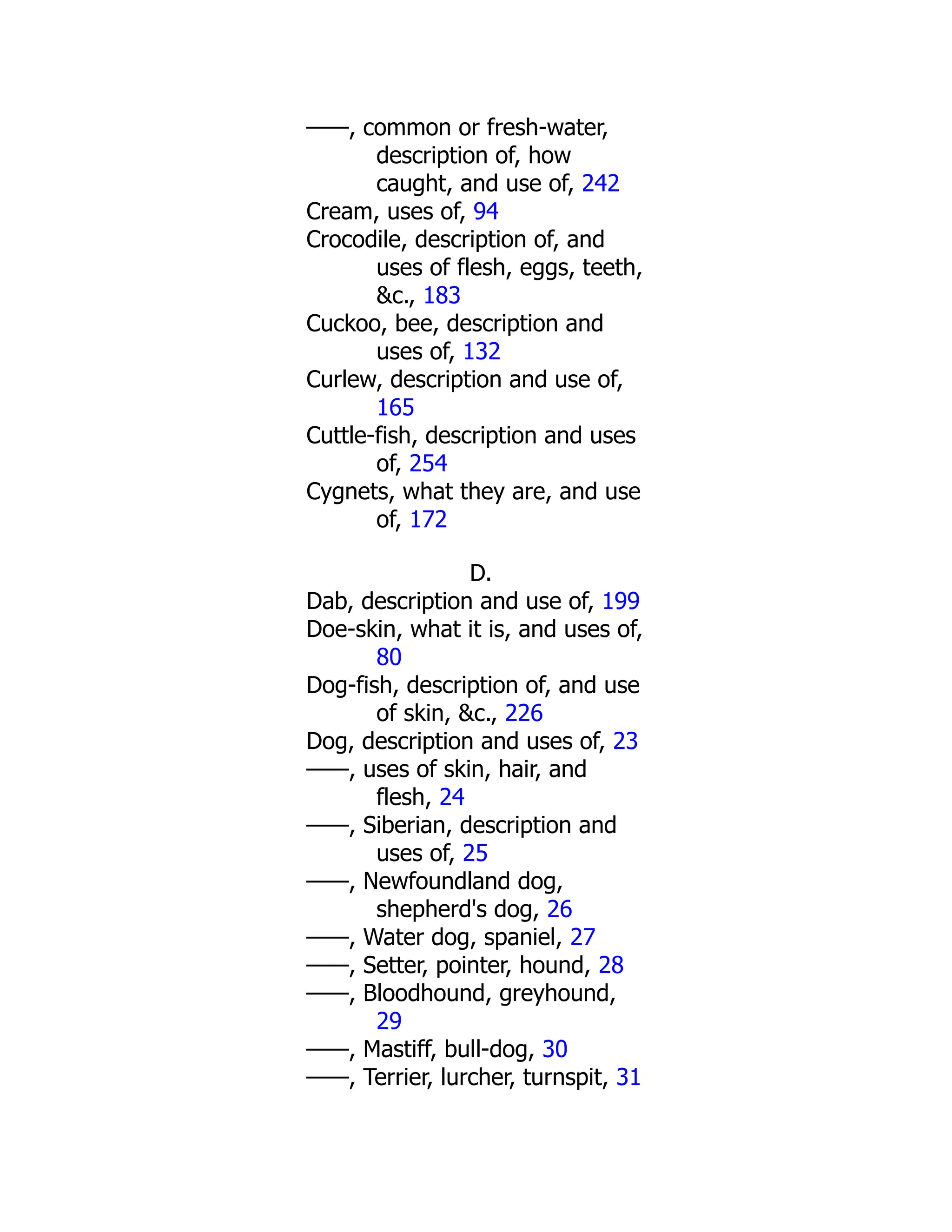 ——, common or fresh-water,
description of, how
caught, and use of, 242
Cream, uses of, 94
Crocodile, description of, and
uses of flesh, eggs, teeth,
&c., 183
Cuckoo, bee, description and
uses of, 132
Curlew, description and use of,
165
Cuttle-fish, description and uses
of, 254
Cygnets, what they are, and use
of, 172
D.
Dab, description and use of, 199
Doe-skin, what it is, and uses of,
80
Dog-fish, description of, and use
of skin, &c., 226
Dog, description and uses of, 23
——, uses of skin, hair, and
flesh, 24
——, Siberian, description and
uses of, 25
——, Newfoundland dog,
shepherd's dog, 26
——, Water dog, spaniel, 27
——, Setter, pointer, hound, 28
——, Bloodhound, greyhound,
29
——, Mastiff, bull-dog, 30
——, Terrier, lurcher, turnspit, 31
 