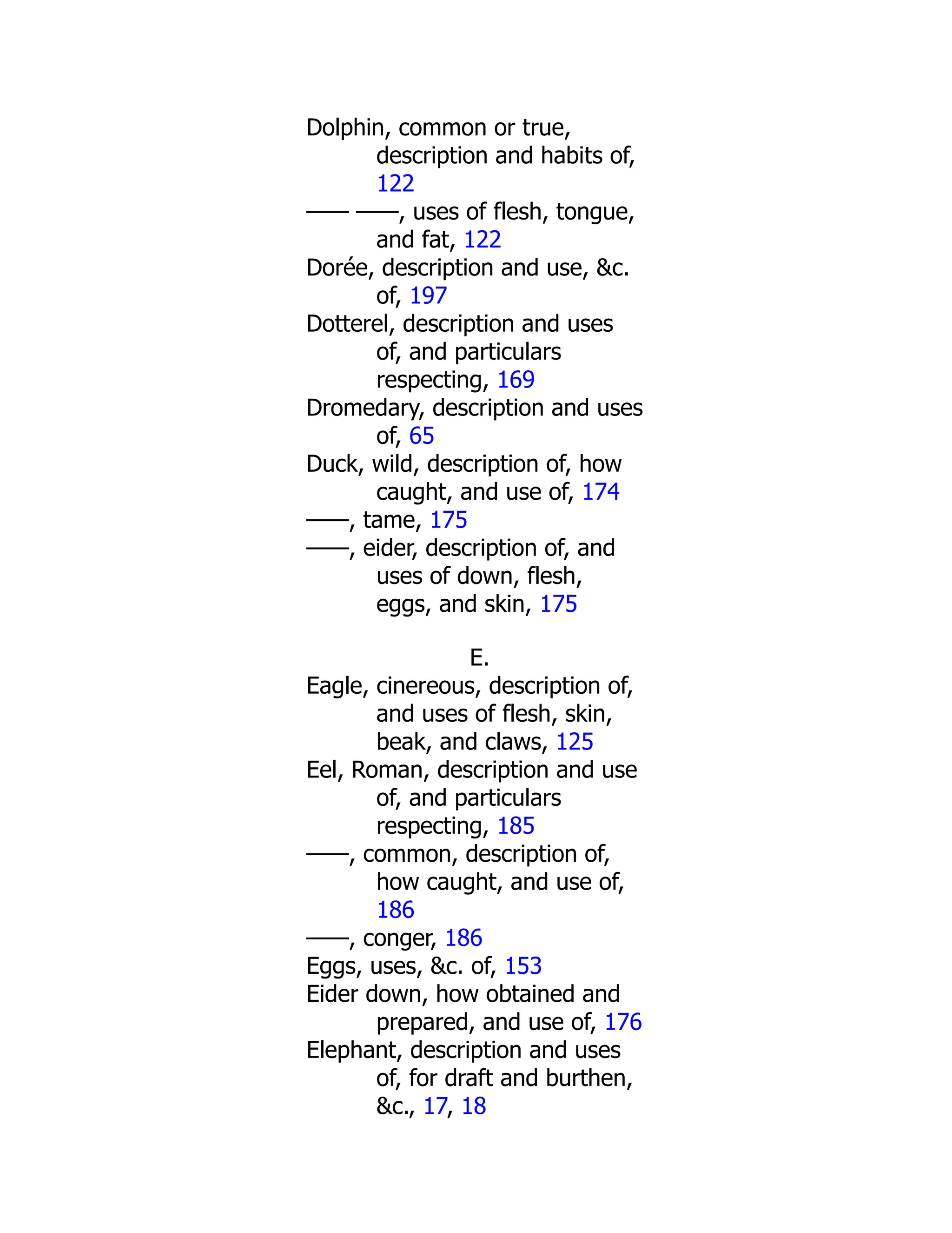 Dolphin, common or true,
description and habits of,
122
—— ——, uses of flesh, tongue,
and fat, 122
Dorée, description and use, &c.
of, 197
Dotterel, description and uses
of, and particulars
respecting, 169
Dromedary, description and uses
of, 65
Duck, wild, description of, how
caught, and use of, 174
——, tame, 175
——, eider, description of, and
uses of down, flesh,
eggs, and skin, 175
E.
Eagle, cinereous, description of,
and uses of flesh, skin,
beak, and claws, 125
Eel, Roman, description and use
of, and particulars
respecting, 185
——, common, description of,
how caught, and use of,
186
——, conger, 186
Eggs, uses, &c. of, 153
Eider down, how obtained and
prepared, and use of, 176
Elephant, description and uses
of, for draft and burthen,
&c., 17, 18
 