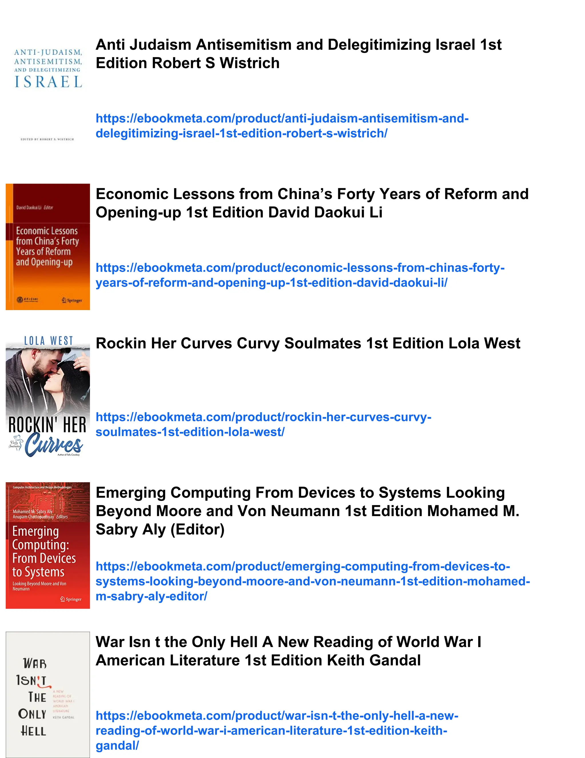 Anti Judaism Antisemitism and Delegitimizing Israel 1st
Edition Robert S Wistrich
https://ebookmeta.com/product/anti-judaism-antisemitism-and-
delegitimizing-israel-1st-edition-robert-s-wistrich/
Economic Lessons from China’s Forty Years of Reform and
Opening-up 1st Edition David Daokui Li
https://ebookmeta.com/product/economic-lessons-from-chinas-forty-
years-of-reform-and-opening-up-1st-edition-david-daokui-li/
Rockin Her Curves Curvy Soulmates 1st Edition Lola West
https://ebookmeta.com/product/rockin-her-curves-curvy-
soulmates-1st-edition-lola-west/
Emerging Computing From Devices to Systems Looking
Beyond Moore and Von Neumann 1st Edition Mohamed M.
Sabry Aly (Editor)
https://ebookmeta.com/product/emerging-computing-from-devices-to-
systems-looking-beyond-moore-and-von-neumann-1st-edition-mohamed-
m-sabry-aly-editor/
War Isn t the Only Hell A New Reading of World War I
American Literature 1st Edition Keith Gandal
https://ebookmeta.com/product/war-isn-t-the-only-hell-a-new-
reading-of-world-war-i-american-literature-1st-edition-keith-
gandal/
 