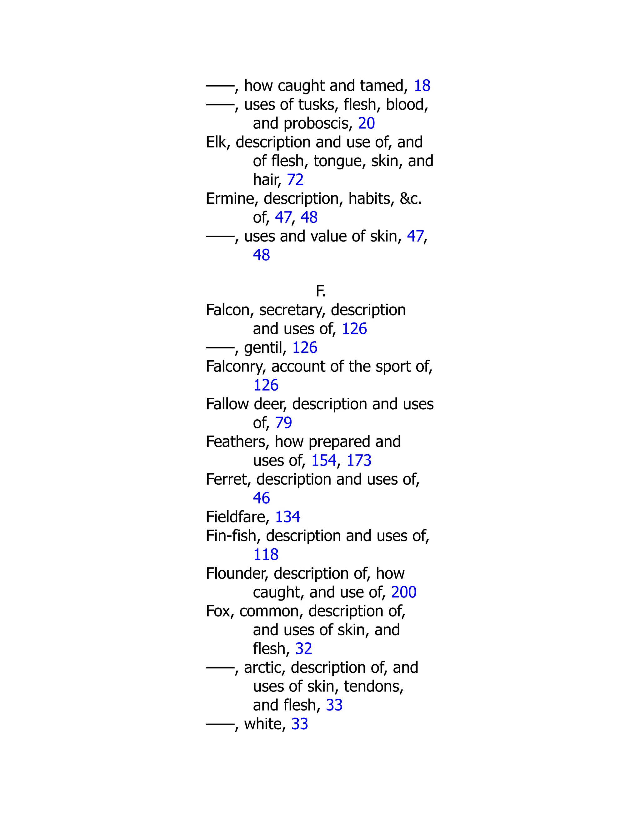 ——, how caught and tamed, 18
——, uses of tusks, flesh, blood,
and proboscis, 20
Elk, description and use of, and
of flesh, tongue, skin, and
hair, 72
Ermine, description, habits, &c.
of, 47, 48
——, uses and value of skin, 47,
48
F.
Falcon, secretary, description
and uses of, 126
——, gentil, 126
Falconry, account of the sport of,
126
Fallow deer, description and uses
of, 79
Feathers, how prepared and
uses of, 154, 173
Ferret, description and uses of,
46
Fieldfare, 134
Fin-fish, description and uses of,
118
Flounder, description of, how
caught, and use of, 200
Fox, common, description of,
and uses of skin, and
flesh, 32
——, arctic, description of, and
uses of skin, tendons,
and flesh, 33
——, white, 33
 