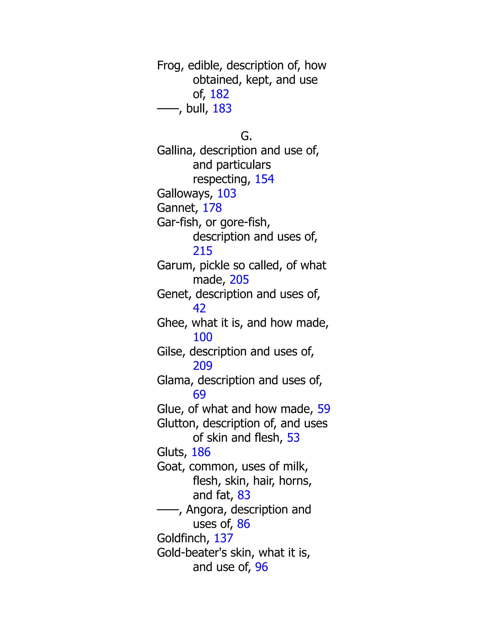 Frog, edible, description of, how
obtained, kept, and use
of, 182
——, bull, 183
G.
Gallina, description and use of,
and particulars
respecting, 154
Galloways, 103
Gannet, 178
Gar-fish, or gore-fish,
description and uses of,
215
Garum, pickle so called, of what
made, 205
Genet, description and uses of,
42
Ghee, what it is, and how made,
100
Gilse, description and uses of,
209
Glama, description and uses of,
69
Glue, of what and how made, 59
Glutton, description of, and uses
of skin and flesh, 53
Gluts, 186
Goat, common, uses of milk,
flesh, skin, hair, horns,
and fat, 83
——, Angora, description and
uses of, 86
Goldfinch, 137
Gold-beater's skin, what it is,
and use of, 96
 