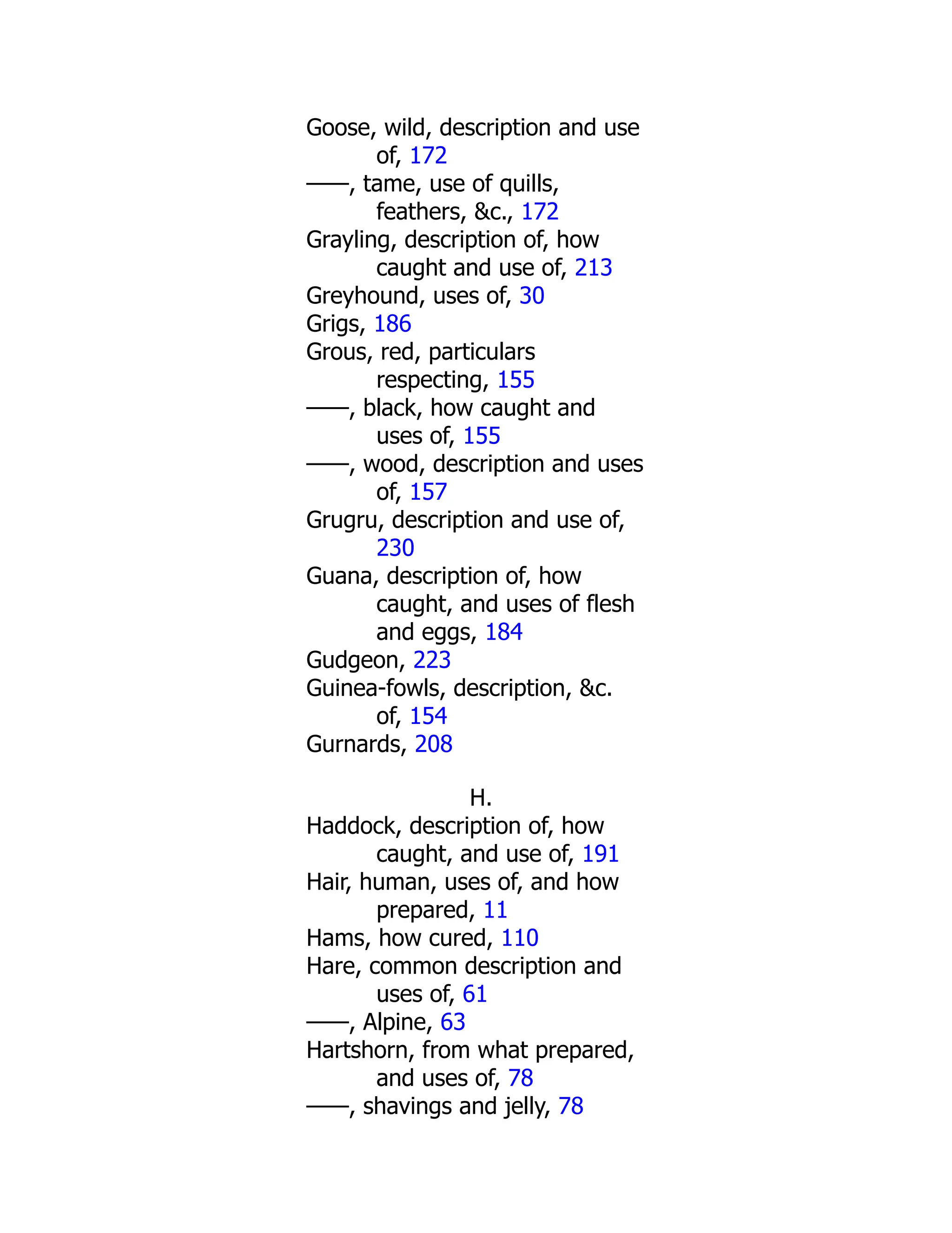Goose, wild, description and use
of, 172
——, tame, use of quills,
feathers, &c., 172
Grayling, description of, how
caught and use of, 213
Greyhound, uses of, 30
Grigs, 186
Grous, red, particulars
respecting, 155
——, black, how caught and
uses of, 155
——, wood, description and uses
of, 157
Grugru, description and use of,
230
Guana, description of, how
caught, and uses of flesh
and eggs, 184
Gudgeon, 223
Guinea-fowls, description, &c.
of, 154
Gurnards, 208
H.
Haddock, description of, how
caught, and use of, 191
Hair, human, uses of, and how
prepared, 11
Hams, how cured, 110
Hare, common description and
uses of, 61
——, Alpine, 63
Hartshorn, from what prepared,
and uses of, 78
——, shavings and jelly, 78
 