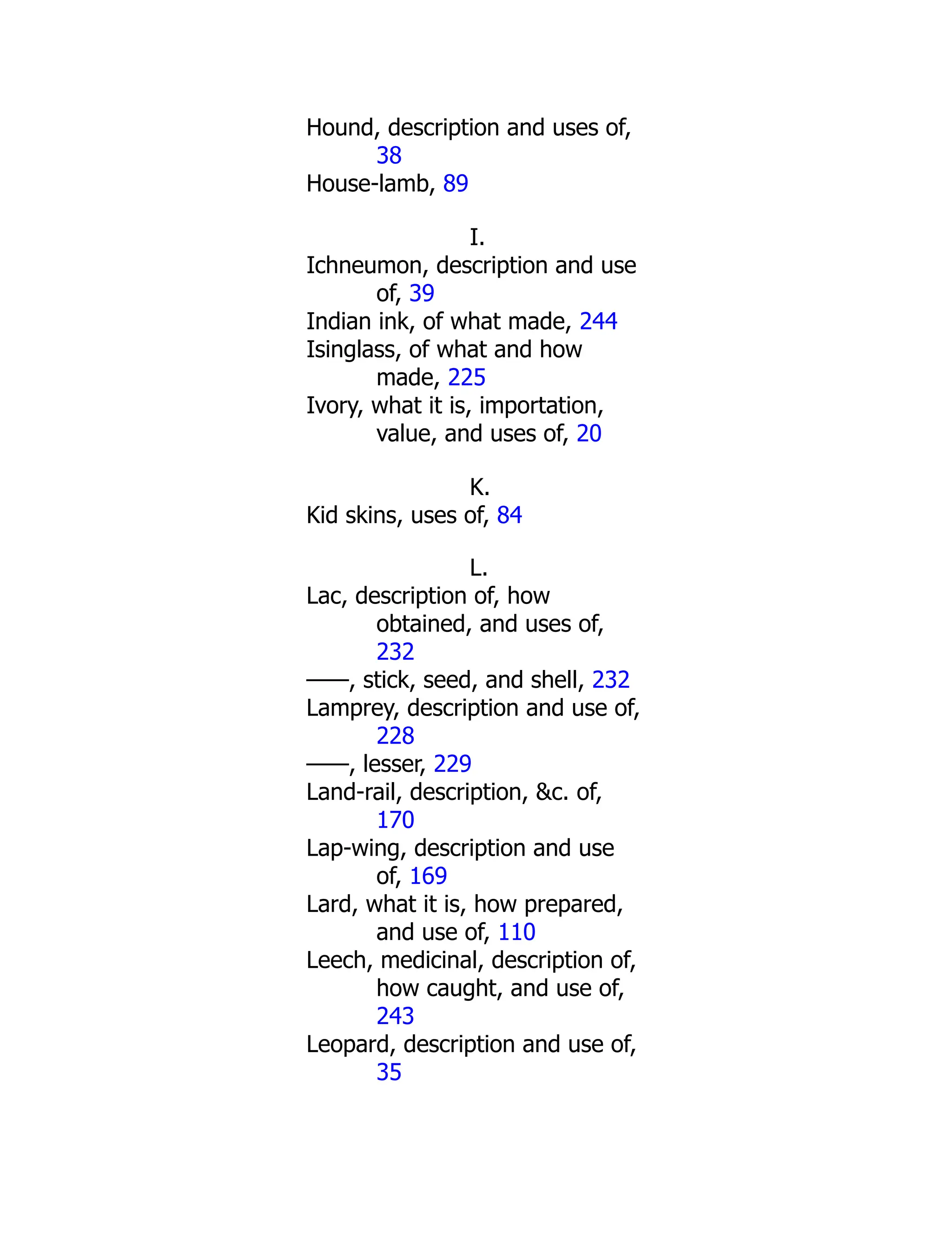 Hound, description and uses of,
38
House-lamb, 89
I.
Ichneumon, description and use
of, 39
Indian ink, of what made, 244
Isinglass, of what and how
made, 225
Ivory, what it is, importation,
value, and uses of, 20
K.
Kid skins, uses of, 84
L.
Lac, description of, how
obtained, and uses of,
232
——, stick, seed, and shell, 232
Lamprey, description and use of,
228
——, lesser, 229
Land-rail, description, &c. of,
170
Lap-wing, description and use
of, 169
Lard, what it is, how prepared,
and use of, 110
Leech, medicinal, description of,
how caught, and use of,
243
Leopard, description and use of,
35
 