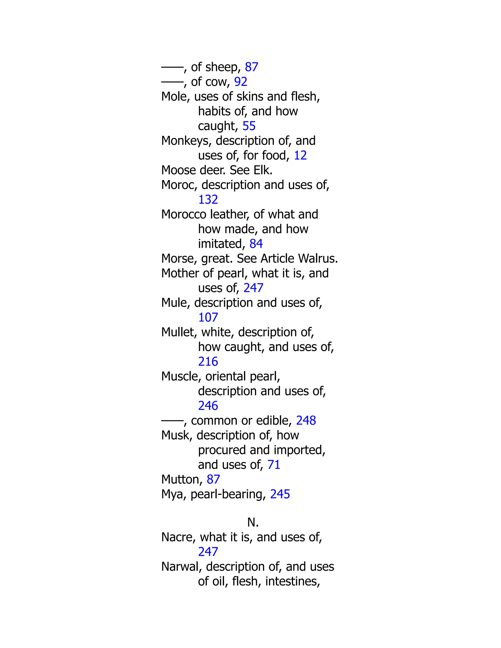 ——, of sheep, 87
——, of cow, 92
Mole, uses of skins and flesh,
habits of, and how
caught, 55
Monkeys, description of, and
uses of, for food, 12
Moose deer. See Elk.
Moroc, description and uses of,
132
Morocco leather, of what and
how made, and how
imitated, 84
Morse, great. See Article Walrus.
Mother of pearl, what it is, and
uses of, 247
Mule, description and uses of,
107
Mullet, white, description of,
how caught, and uses of,
216
Muscle, oriental pearl,
description and uses of,
246
——, common or edible, 248
Musk, description of, how
procured and imported,
and uses of, 71
Mutton, 87
Mya, pearl-bearing, 245
N.
Nacre, what it is, and uses of,
247
Narwal, description of, and uses
of oil, flesh, intestines,
 