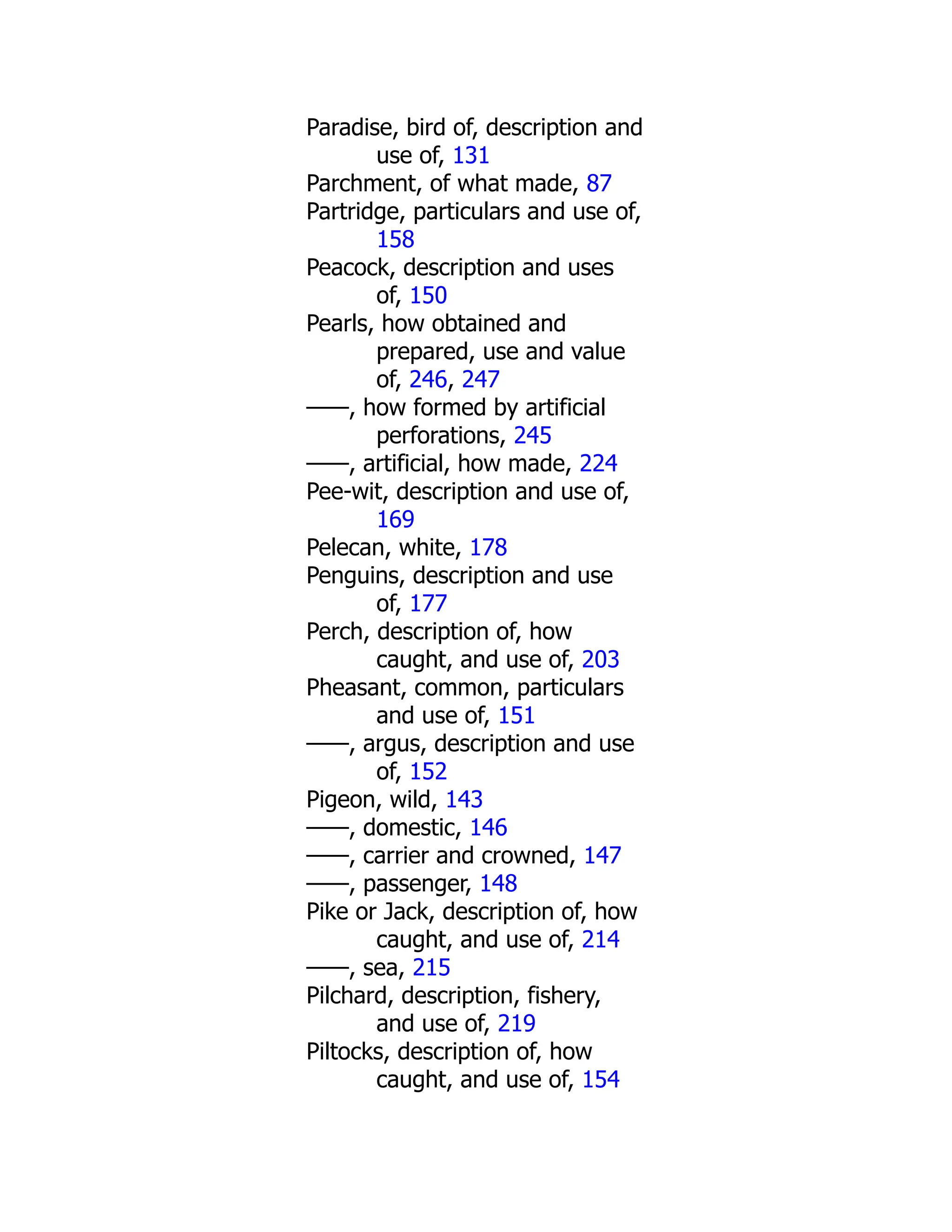 Paradise, bird of, description and
use of, 131
Parchment, of what made, 87
Partridge, particulars and use of,
158
Peacock, description and uses
of, 150
Pearls, how obtained and
prepared, use and value
of, 246, 247
——, how formed by artificial
perforations, 245
——, artificial, how made, 224
Pee-wit, description and use of,
169
Pelecan, white, 178
Penguins, description and use
of, 177
Perch, description of, how
caught, and use of, 203
Pheasant, common, particulars
and use of, 151
——, argus, description and use
of, 152
Pigeon, wild, 143
——, domestic, 146
——, carrier and crowned, 147
——, passenger, 148
Pike or Jack, description of, how
caught, and use of, 214
——, sea, 215
Pilchard, description, fishery,
and use of, 219
Piltocks, description of, how
caught, and use of, 154
 