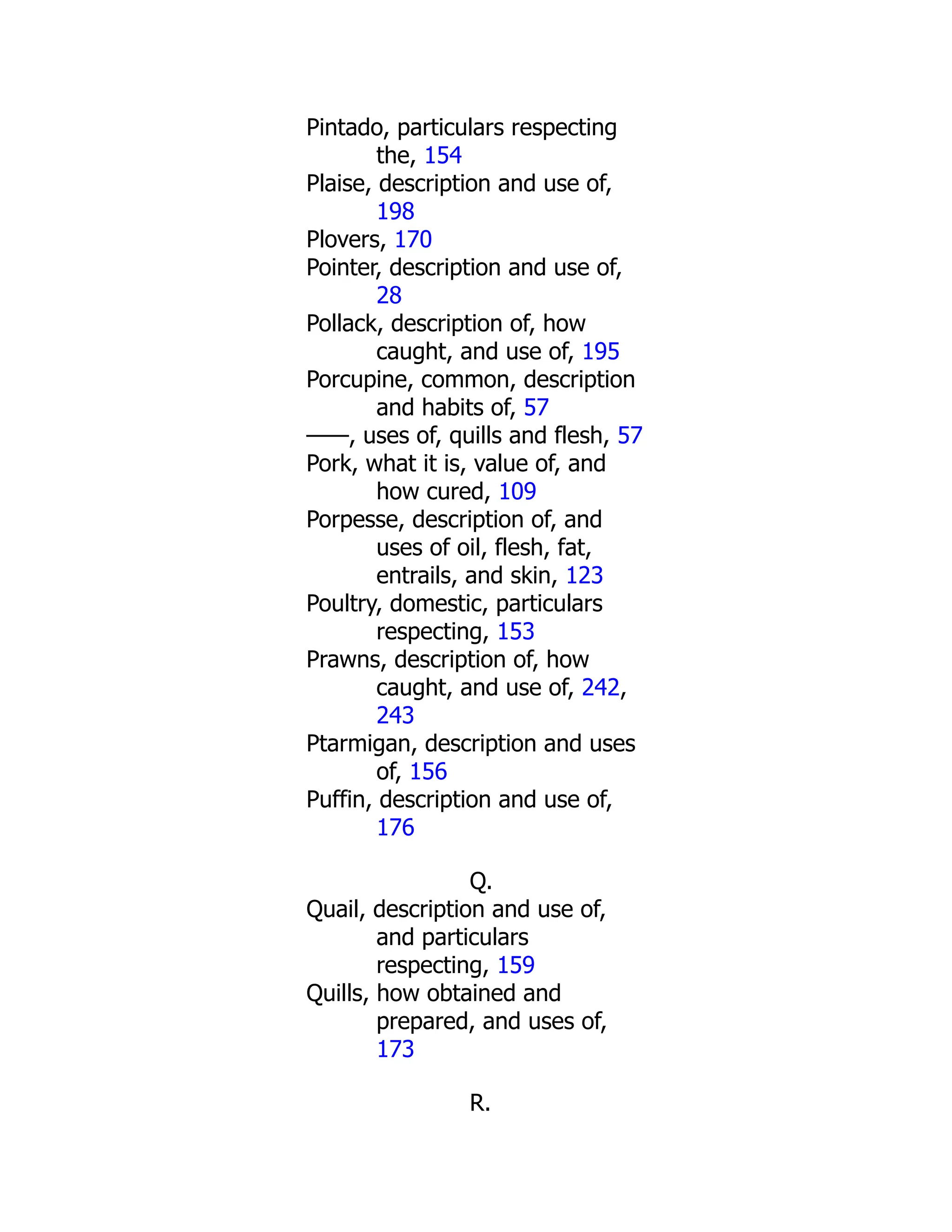 Pintado, particulars respecting
the, 154
Plaise, description and use of,
198
Plovers, 170
Pointer, description and use of,
28
Pollack, description of, how
caught, and use of, 195
Porcupine, common, description
and habits of, 57
——, uses of, quills and flesh, 57
Pork, what it is, value of, and
how cured, 109
Porpesse, description of, and
uses of oil, flesh, fat,
entrails, and skin, 123
Poultry, domestic, particulars
respecting, 153
Prawns, description of, how
caught, and use of, 242,
243
Ptarmigan, description and uses
of, 156
Puffin, description and use of,
176
Q.
Quail, description and use of,
and particulars
respecting, 159
Quills, how obtained and
prepared, and uses of,
173
R.
 