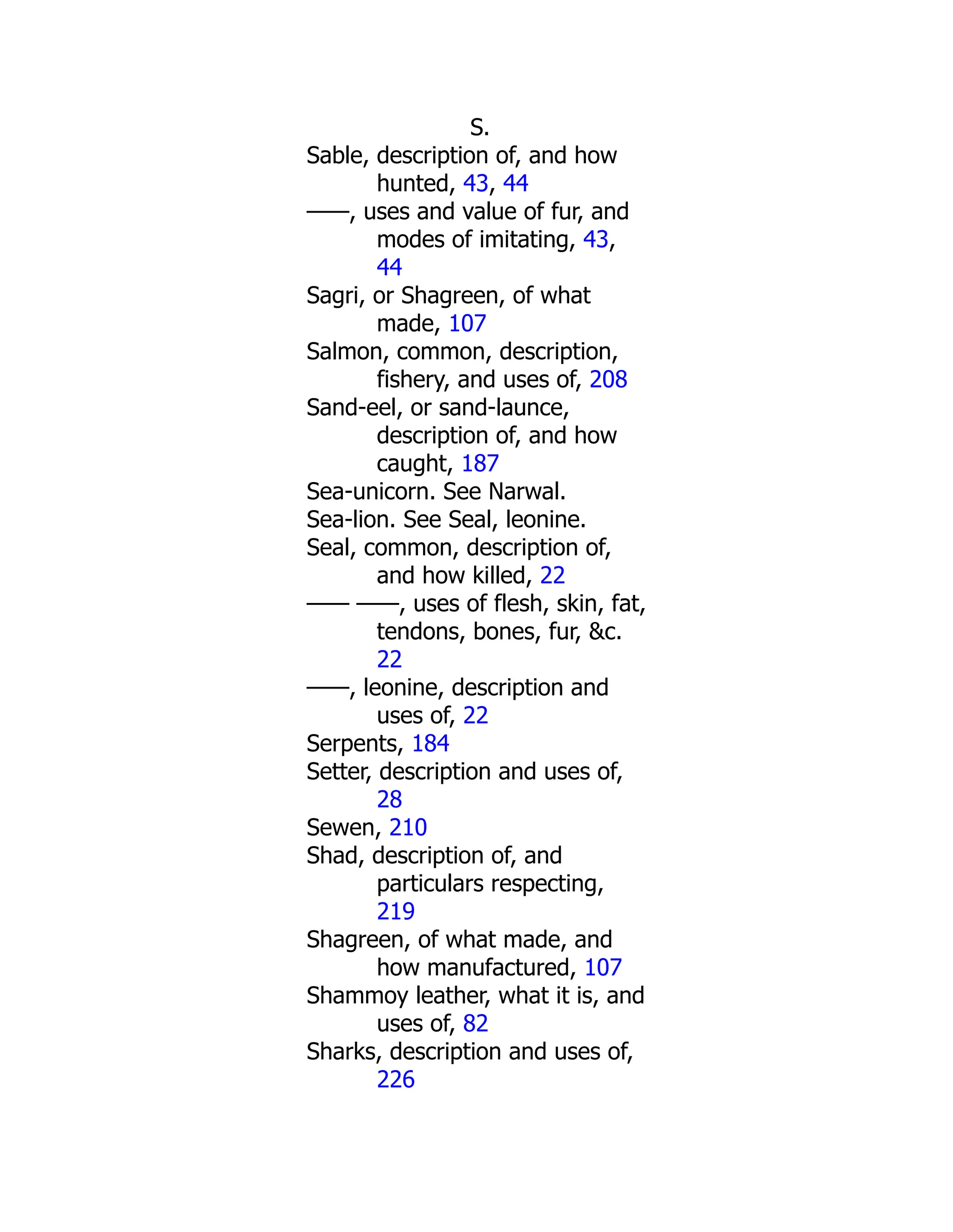 S.
Sable, description of, and how
hunted, 43, 44
——, uses and value of fur, and
modes of imitating, 43,
44
Sagri, or Shagreen, of what
made, 107
Salmon, common, description,
fishery, and uses of, 208
Sand-eel, or sand-launce,
description of, and how
caught, 187
Sea-unicorn. See Narwal.
Sea-lion. See Seal, leonine.
Seal, common, description of,
and how killed, 22
—— ——, uses of flesh, skin, fat,
tendons, bones, fur, &c.
22
——, leonine, description and
uses of, 22
Serpents, 184
Setter, description and uses of,
28
Sewen, 210
Shad, description of, and
particulars respecting,
219
Shagreen, of what made, and
how manufactured, 107
Shammoy leather, what it is, and
uses of, 82
Sharks, description and uses of,
226
 
