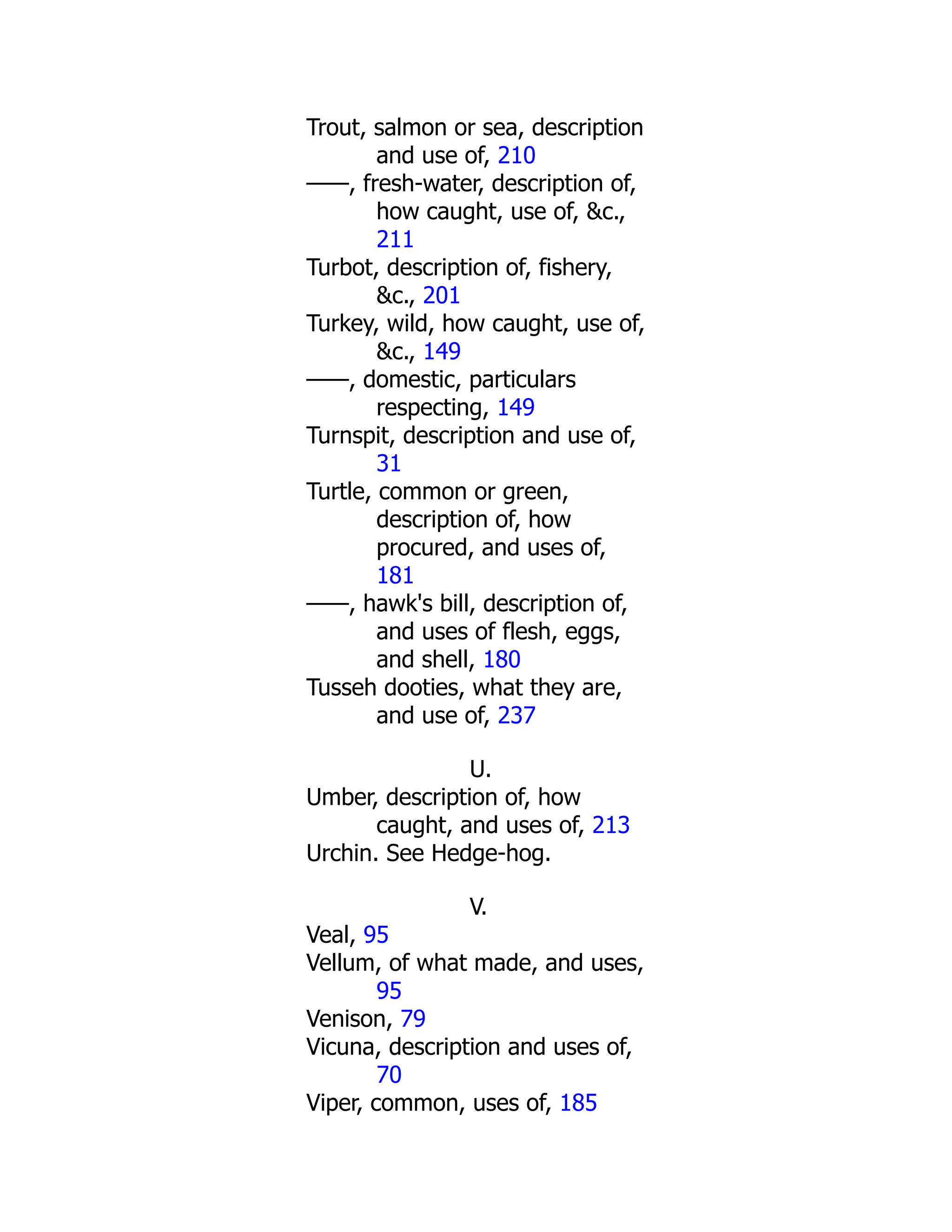 Trout, salmon or sea, description
and use of, 210
——, fresh-water, description of,
how caught, use of, &c.,
211
Turbot, description of, fishery,
&c., 201
Turkey, wild, how caught, use of,
&c., 149
——, domestic, particulars
respecting, 149
Turnspit, description and use of,
31
Turtle, common or green,
description of, how
procured, and uses of,
181
——, hawk's bill, description of,
and uses of flesh, eggs,
and shell, 180
Tusseh dooties, what they are,
and use of, 237
U.
Umber, description of, how
caught, and uses of, 213
Urchin. See Hedge-hog.
V.
Veal, 95
Vellum, of what made, and uses,
95
Venison, 79
Vicuna, description and uses of,
70
Viper, common, uses of, 185
 