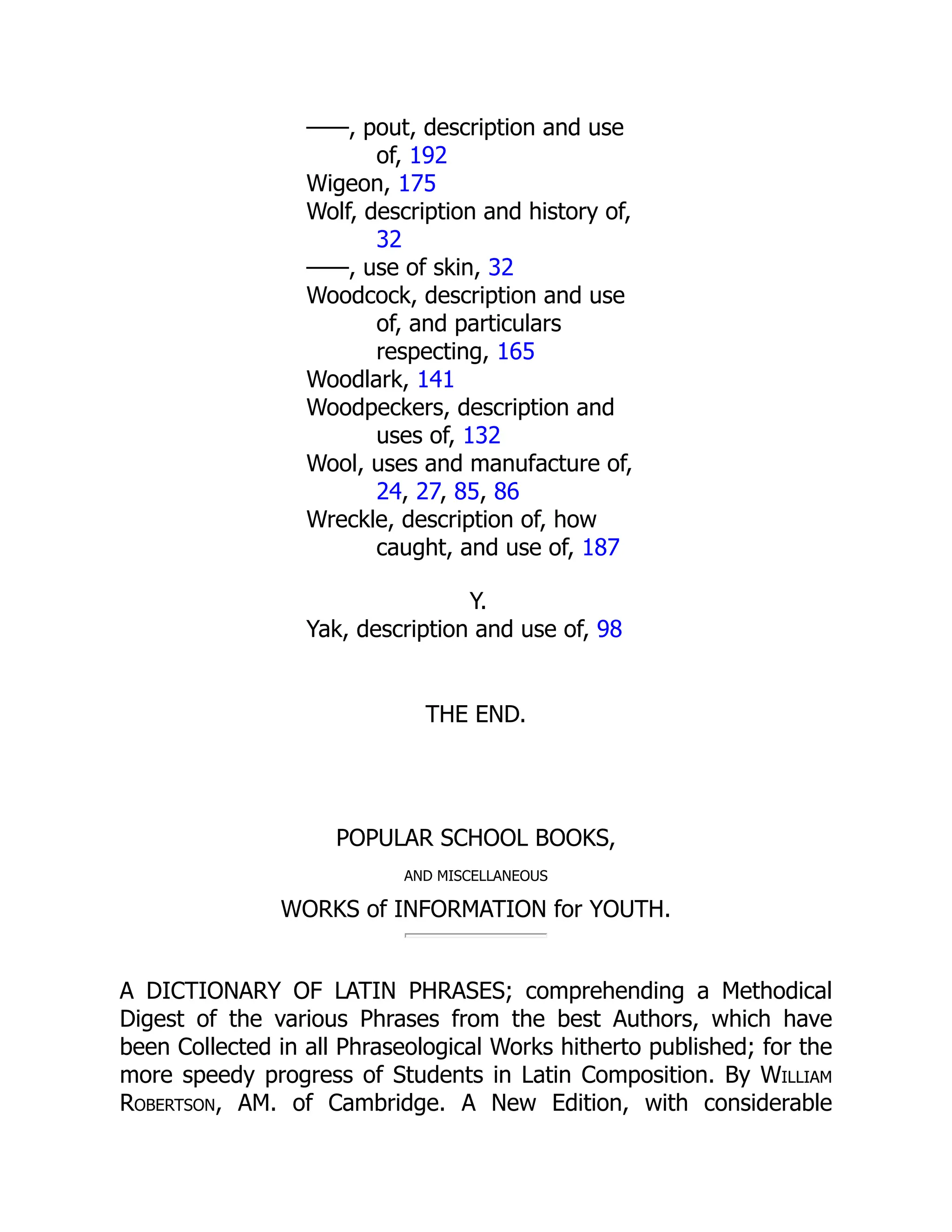 ——, pout, description and use
of, 192
Wigeon, 175
Wolf, description and history of,
32
——, use of skin, 32
Woodcock, description and use
of, and particulars
respecting, 165
Woodlark, 141
Woodpeckers, description and
uses of, 132
Wool, uses and manufacture of,
24, 27, 85, 86
Wreckle, description of, how
caught, and use of, 187
Y.
Yak, description and use of, 98
THE END.
POPULAR SCHOOL BOOKS,
AND MISCELLANEOUS
WORKS of INFORMATION for YOUTH.
A DICTIONARY OF LATIN PHRASES; comprehending a Methodical
Digest of the various Phrases from the best Authors, which have
been Collected in all Phraseological Works hitherto published; for the
more speedy progress of Students in Latin Composition. By William
Robertson, AM. of Cambridge. A New Edition, with considerable
 
